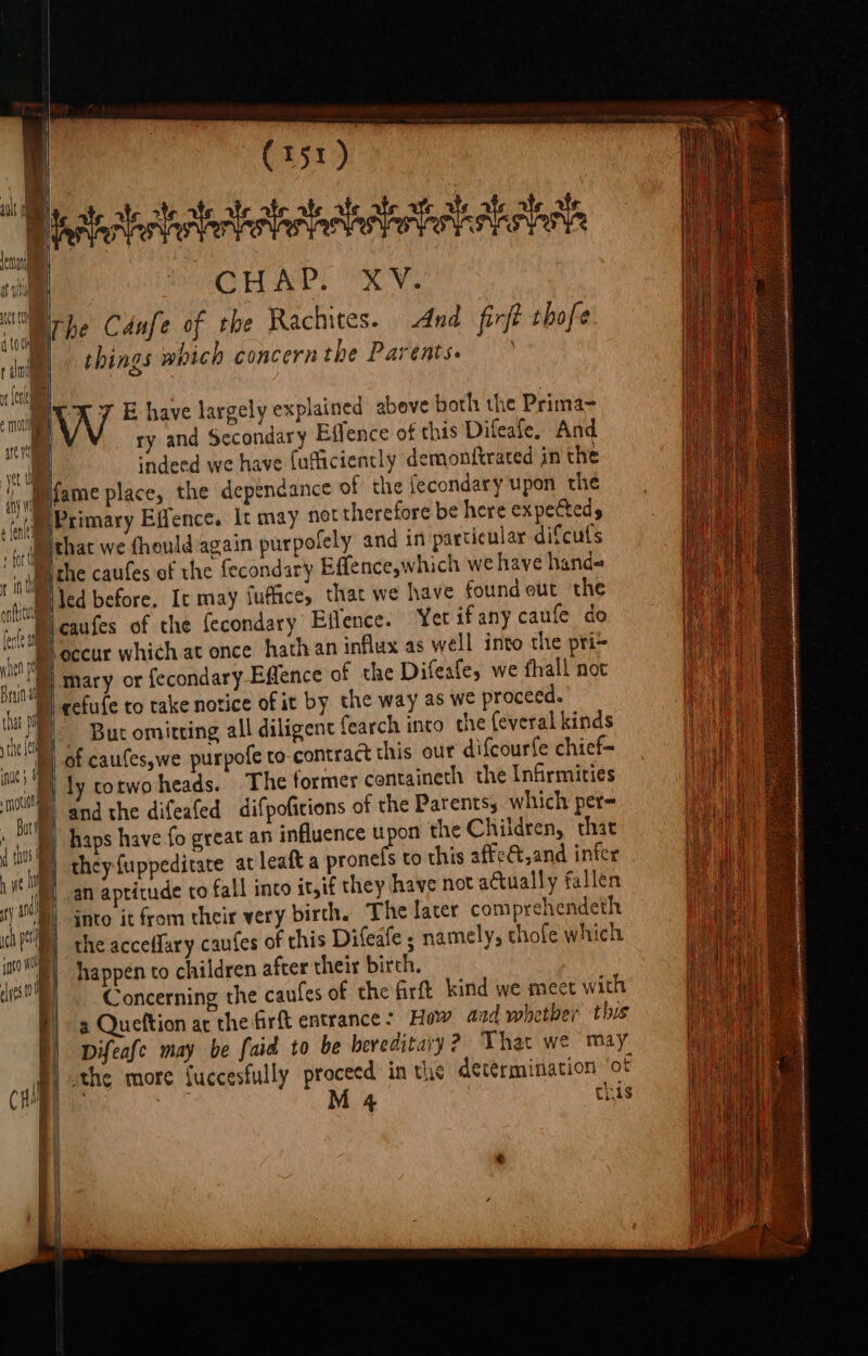 ¢ not | CHAT ex. things which concernthe Parents. 7 E have largely explained abeve both the Prima- ry and Secondary Effence of this Difeafe, And cndeed we have fufliciently demonftrated in the led before, It may Suffice, thar we have found out the caufes of the fecondary Eflence. Yer ifany caufe do mary or fecondary Effence of the Difeafe, we fhall not cefufe to take notice of it by the way as we proceed. But omitting all diligent fearch into the (everal kinds and the difeafed difpoficions of the Parents, which per haps have fo great an influence upee the Children, that they fuppeditate at leaft a pronels to this affe&amp;t,and infer an aptitude to fall inco it,if they have not actually fallen jnto it from their very birth. The later comprehendeth the accefary caufes of this Difeate ; namely, thofe which happen to children after their birch, Concerning the caufes of the firft kind we meet with 3 Queftion ac the firft entrance: How and whether this Difeafe may be faid to be hereditary? That we may 4 this
