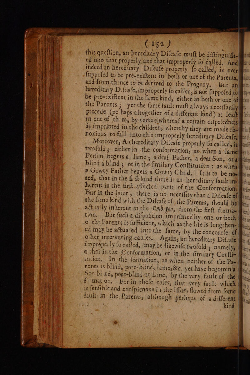 | C152 ) | this queftion, an hereditary Difeafe muft be diftinguith- ed into that properly,and that improperly fo called, And indeed an hereditary Dufeafe properly fo called, is ever! fuppofed to be pre-exiftent in both or ene of the Parents, | and from thence to be derived to the Progeny. But an hereditary D.{a‘e,improperly fo called,is not fuppoled rb! be pre~:xiftent inthe famekind, either in both or one of| th: Parents ; yet the fame faule muft alwa ys neceflarily precede (pe haps altogether of a different kind) ac leaf) in one of thm, by: vertue.whercof a certain difpo.edneis Mit is imprinted in.the children, whereby they are made OD Mii! Hoxious to fall into this improperly hereditary Difeafej i twofold; eicherin the conformation, as. when a lame Br’ ted, that inthe fi t kind theré is an heteditary faule insti, ferent in the firft affected’ parts of the Conformation, # actually inherent in the Embiyon, from the firtt formas. tion. Buc fuch a difvoticion imprinted by one or-both By: o the Parents is futhcienc, which asthe life is lengchene | €d may be a@tua ed intothe fame, by the concourfe of improperly fo called, ‘may be likewife twofold ; namely, Wl tution, In the formation, as when neither of the Paa i Son bl nd, pose-blindor lame, by the very faule of the &amp; £ mato&gt;., Bor jin thefe cafes, that very faule which is fenfibleand confpicnous in the [fue flowed from fome a hi fault in: the, Parents, although perhaps of a different Mii, kird