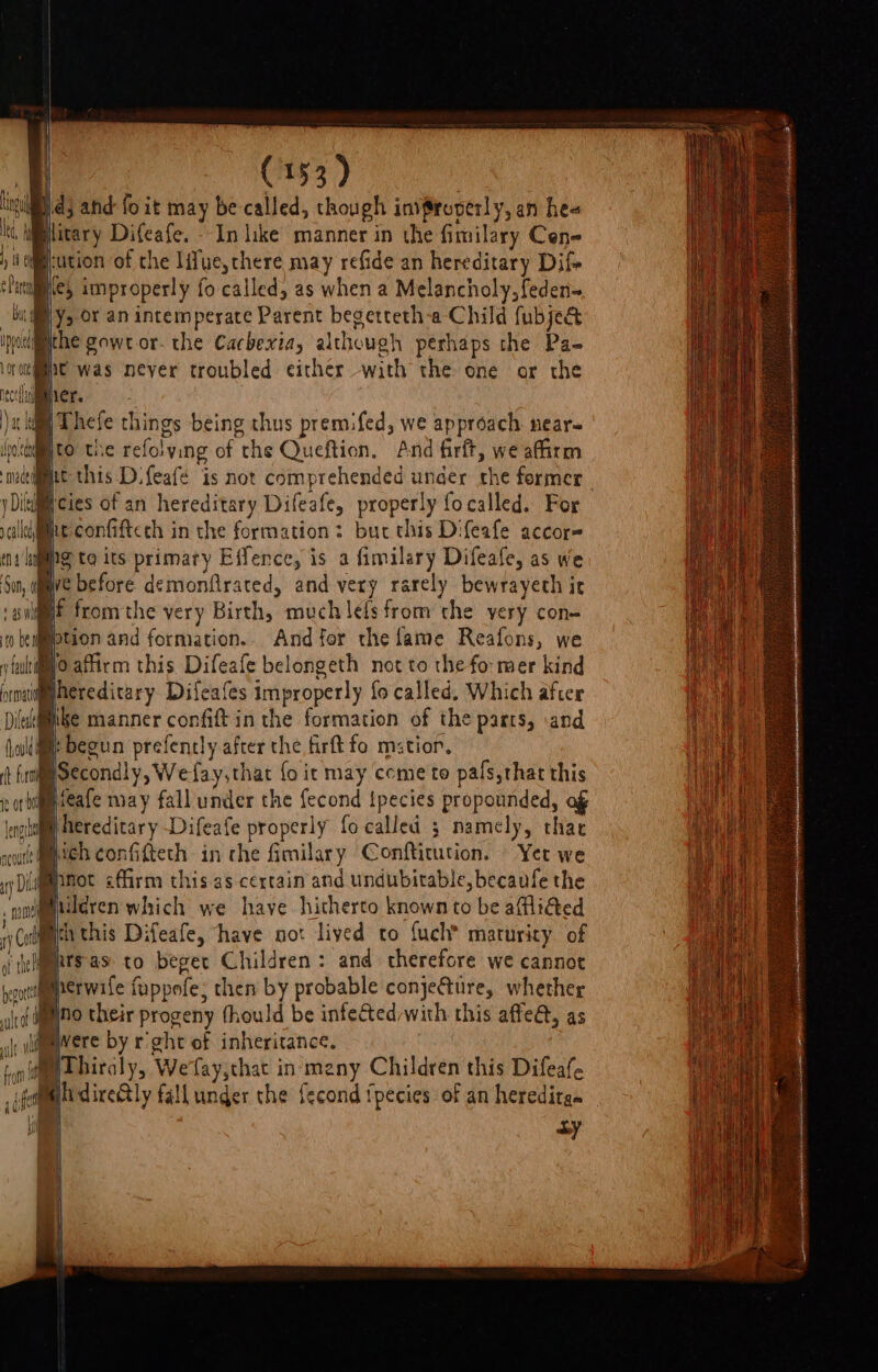 lng 3 and: fo it may be called, though invSroperly, an hee Lt itary Difeafe. - In like manner in the fimilary Cen- ; W@eution of the lifue,there may refide an hereditary Dif Perales, improperly fo called, as when a Melancholy, feden~ billy, or an intemperate Parent begetteth-a Child fubje@ ipociimithe gowt or- the Cacbexia, although perhaps the Pa- rome was never troubled either with the one or the er. a kil Thefe things being thus premifed, we approach near- accel 0 the refolying of the Queftion, And firft, we afirm mec é jDikcies of an hereditary Difeafe, properly fo called. For callie confiftcch in the formation: but this Difeafe accor= ent ps te its primary Effence, is a fimilary Difeafe, as we Sun, ve before demonfrated, and very rarely bewrayeth ir ‘sit fromthe very Birth, much lets from the yery con- 0 i iption and formation. And for the lame Reafons, we y fui affirm this Difeafe belongeth not to the fo: mer kind prnaiiggnereditary Difeafes improperly fo called, Which after Dit@iiike manner confiftin the formation of the parts, .and ollie begun prefently after the firft fo mstior, (t {rt Secondly, We fay,that fo ic may come to pals,that this or bifeafe may fall under the fecond Ipecies propounded, af local Nereditary -Difeafe properly focalled 5 namely, that rcoutt Me confifteth in che fimilary Conftitution. Yet we 1p Diaganmot farm this. as certain and undubitable, becaule the sl uleren which we have hitherto known to be allidted wy Cole this Difeafe, have not lived to {uch maturity of if ielets'as to beget Children: and therefore we cannot oytiqgperwife fappofe; then by probable conjeGure, whether Wino their progeny fhould be infected/with this affe@, as |, yl@mWere by r'ght of inheritance. id Thiraly, Wefay,chat in many Children this Difeaf. dire&amp;ly fall under the fecond fpecies: of an hereditge ay