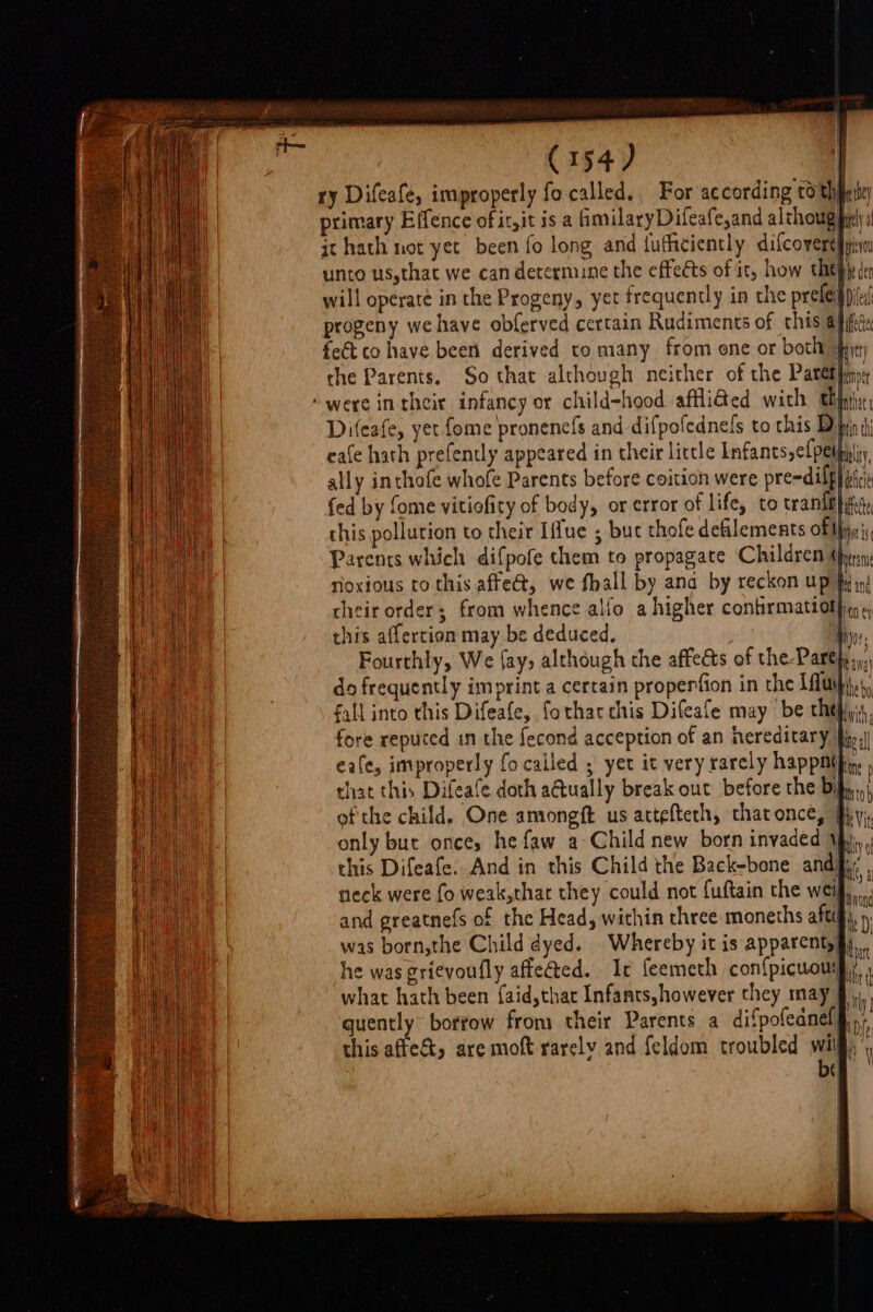 ry Difeafe, improperly fo called, For according to thpeie primary Effence of it,it is a fimilaryDifeafe,and alchoug piel 1! it hath not yet been fo long and {ufhiciently difcovere|ate unto us,that we can determune the effects of it, how thepiy( fect co have been derived to many from one or both jhy the Parents. So that although neither of the Paret leno: ‘were in their infancy or child-hood affli&amp;ed with thts Difeafe, yet fome pronenefs and difpofednels to this Dh eafe hath prefently appeared in their little Infancs,efpel) ally inthofe whofe Parents before coition were pre-dilf is fed by fome vitiofity of body, or error of life, to trantt}yis, this pollution to their Iffue ; buc thofe defilements of Ihiyn Parents which difpofe them to propagate Children (prin noxious to this affeé, we fhall by ana by reckon up| their order; from whence alfo a higher confirmation ey» this affertion may be deduced, } hte ied 3 , ie bo fall into this Difeafe, fotharchis Difeafe may’ be thehyis, fore reputed in the fecond acception of an hereditary fin, eafe, improperly fo cailed ; yet it very rarely happnithy, that this Difeafe doth a@ually break out before the bil, ofthe child. One amongft us attefteth, thatonce, J only but once, he faw a-Child new born invaded 1p)... this Difeafe. And in this Child the Back-bone andj; neck were fo weak,that they could not {uftain the well and greatnefs of the Head, within three moneths aft was born,the Child dyed. Whereby it is apparenty§, he was grievoufly affe@ed. Ir feemeth con{picuoui.:, what hath been {aid,that Infants,however they may 9 quently borrow from their Parents a difpofednel§.,, this affect, are mot rarely and feldom troubled a by (|