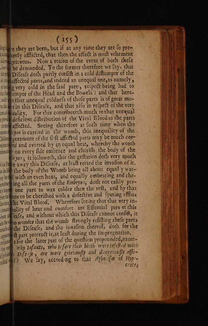St C155) ‘igre they are born, but if ac any time they are fo pre= ‘limirely afflicted, that then the affeét is moft vehement iloniisrieyouse Now a realen of the event of both thefe Ibe demanded. To the former therefore we fay, that /Difeafe doth partly confift in a cold diftemper of the jaffected parts,and indeed an unequal one,as namely , ig very cold in rhe faid parts, reipect being had to jemper of the Head and the Bowels : and that here- that unequal coldnefs of thofe parts is of great mo- wihsifiit in this Diteale, and that alfo in refpeé of the very mylifuality. For chis concribuceth much tothat unequal epttlill deficient diftribution of the Viral Blood to the parts owillatfected. Seeing therefore at fuch time when the mes yon iscarried in the womb, this inequality of the itil perament of the fi-ft affetted parts may be much cor- nied and averted by an equal heat, whereby the womb fr on'every fide embrace and cherifh the body of the iiyor; itfolloweth, thac the geftation doth very much ic away this Difeafe, at leaft retard the invafion of ir. the body ofthe Womb being all about equal y war~ 2 f with an eyen heat, and equally embracing and che- eredita ‘ing all the parts ofthe Embryov; doth not eafily per- ‘yhappml: One part to wax colder then the reft, and by thar joe tiellans to be cherifhed with a defective and {paring aflux har onc ihe Vital Blood. “Wherefore feeing that that very in- nade hality of heat and. comfort. are Effential pars of this Weafc, and without which this Difeafe cannot confi, ir atte fo wonder that the womb ftrongly refitting thefe parts oeisi@ithe Difeafe, and the invafion thereof, doth forthe p&amp; part protract it,at leaft during the impregnation, Isfor the later part of the queftion propounded,name- fey mm eby Infants, who hefare thee birth wereinfefted with jini Diferfe 5 are more grievoufly and dingeroufly affli- ir? We fay, according to that Aphoiifm of Hypr= Crates