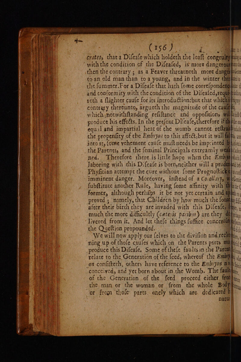 Ca56 7° die | crates, that a Difeafe which holdeth the leaft congruity fix with the condition of the Difeafed, is more dangeroupinoth then the contrary ; as a Feaver threatneth more dangelmGca toan old manthan toa young, and in the winter thepihtedic the fummmer.For a Difeafe that hath fome correfpondemgifit: and conformity with the condition of the Difeated, requis fitz seth a flighter caufe for its incrrodu@ion:but that whichabir contrary thereunto, argueth the magnitude of che caute fs, which ,notwithftanding refiftance and oppofition, wilh produce his effects, In the prefent Difeafe,therefore iff equil and impartial heat of che womb cannot ref che propenfity of the Embryoz to this affeét,but it will f into ir, {ome vehement cafe muftneeds be imprinted the Parents, and the feminal Principals extreamly w ned. Therefore there is little hope when the Eby Jaboring with this Difeafe is bornyneither will a pru Phyfitian actempt the cure without fome Prognoftick imminent danger. Moreover, inftead of .a Co, ollavy,} fubftitute another Rule, haying fome affinity with} former, although perhaps ir be not yercertain and apy proved ; namely, that Children. by how much the fooatin after their birch they are invaded with this Difeafesm much the more difficultly (ceteris paribus) are they % livered from it, And let thefe things fuffice concesili the Queftion propounded. . We will now apply our felves to the divifioh and reen ning up of thofe caufes which on the Parents parts mia) produce this Difeafe, Some ofthefe faults sn the Paremiily,,, relate to the Generation of the feed, whereof the Embijhi ,., ot confifteth, others have reference to the Embiyon 01 bi “conceived, and yet born about in the Womb. The fault) i of the Generation of the. feed proceed either fron the man or the woman or from the whole Bodyity, or from thole parts. onely which are dedicated Dy natur)})
