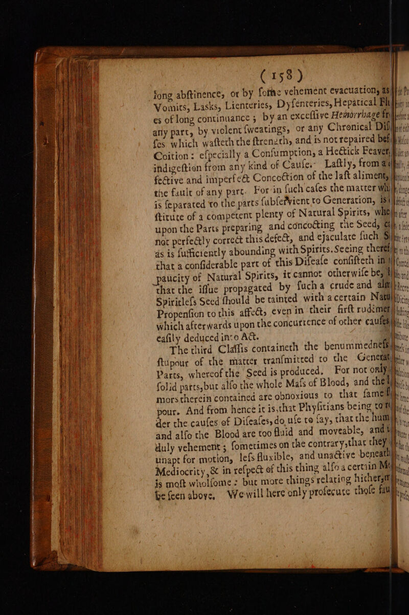 Coition: efpecially a Confumption, a Heétick Feayer, indigeftion from any kind of Caufe.- Laftly, from ey fective and imperfeé Concottion of the laft aliment, the faule of any parc. Foran fuch cafes the matter whi is {eparated to the parts fubfefvient to Generation, 181) upon the Parts preparing and concoéting tie Seed, &amp; ds is futicrently abounding with Spirits. Seeing theref chat a confiderable part of this Difeafe confiftech in} _paticity of Natural Spirits, it cannot otherwile be, | Propention to this affe which afterwards upon t eafily deduced in:o Act. unapt for motion, lefs , mite | t) Uys f BMY 9 bh a” tte 0 ‘nts I oth Coed
