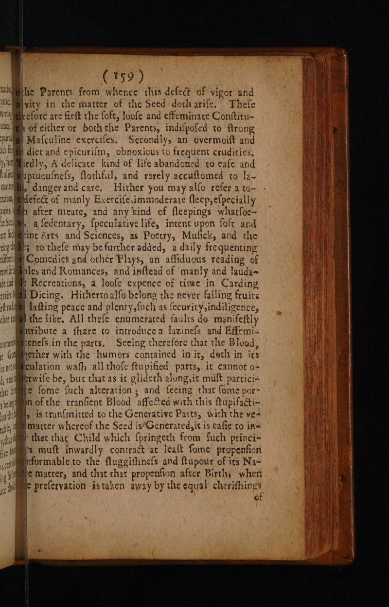 . | CF59 ) Whe Parents from whence this defect of vigor and pl vity in the matter of the Seed doth arife. Thefe ur petore are firft the foft, loofe and effeminate Conftiru- wed of either or boththe Parents, indifpofed to ftrong util) Mafculine exercifes, Secondly, an overmoift and Ki) diet and epicurifm, obnoxious to frequent crudities, iirdly, A delicate kind of life abandoned to eafe. and Wptuou{nefs, flothful, and rarely accuftomed to Ia- wii, dangerand care. Hither you may alfo refer a to- ritih,idefeét of manly Exercife,immoderate fleep,efpecially nit a after mieate, and any kind of fleepings whatfoe- ieSe, afedentary, {peculative life, intent upon foft and it liolM@ine 2rts and Sciences, as Poetry, Mufick, and the engtii's to thefe may be further added, a daily frequenting nites il Comedies and other Plays, an affiduous reading of swittiliples and Romances, and inftead of manly and lauda~ ce and ‘ Recreations, a loofe expence of tinmae in Carding rtd Mil Dicing. Hithertoalfo belong the never failing fruirs rill Lafting peace and plenry,fuch as fecurity,indiligence, | the like. All thefe enumerated faults do manifeftl Mxribute a fhare to introducea lazinefs and Effemi- inmsimeenefsin the parts. Seeing therefore that the Bluod; Ge ether with the humors contained in it, deth in its o 1 ulation wath all thofe ftupified. parts, it cannot o- i, p(n that that Child which fpringeth from fuch princi- eb Is muft inwardly contract at léaft fome propenfion cet formableto the fluggifhnefs and ftupour of its Nas cg lyre Maacter, and that chat propenfion after Births when ce a preferyation -istaken away by the equal nS, | ©