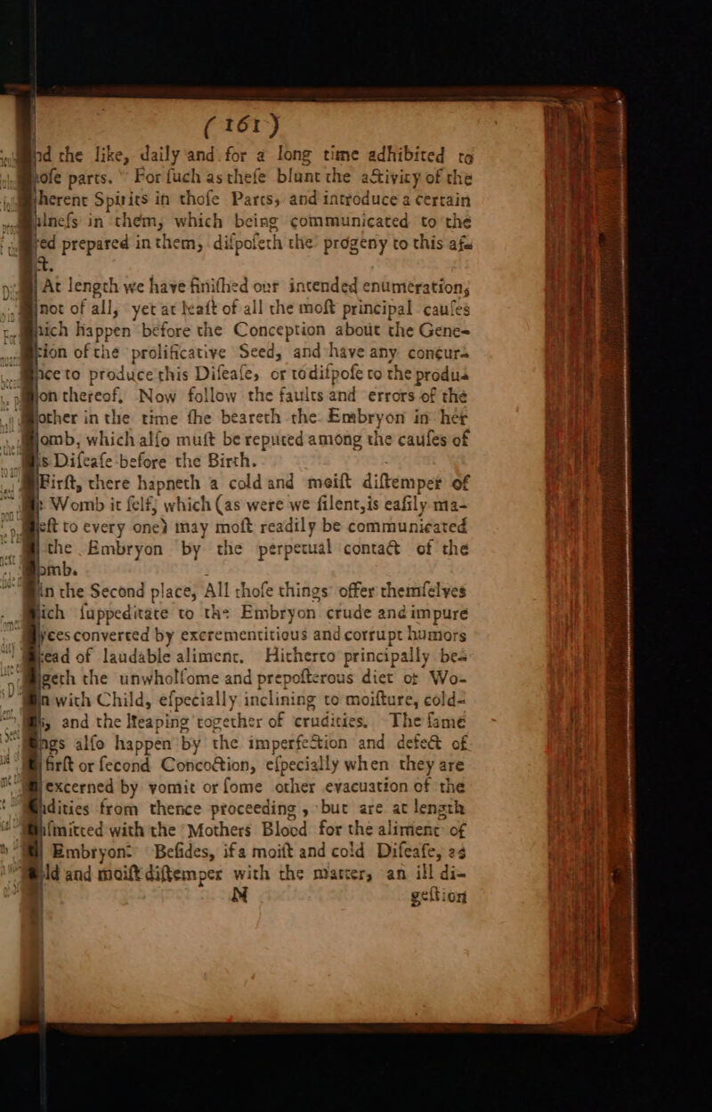 hd the like, daily ‘and. for a long time adhibited to hofe parts.“ For fuch asthefe blunt the a&amp;tivicy of the herent Spirits in thofe Parts, and introduce a certain hinefs' in them, which being communicated to the fed prepared inthem, difpoleth the progeny to this afa it. yam Ac length we have finifhed “ intended enumeration; -Munot of all, yet at heaft of all the moft principal caufes ta iepich happen before the ‘culiet ale about the Gene= tion of the prolificative Seed, and have any con¢ur4 iceto produce'this Difeafe, or todifpofe to the produs on thereof, Now follow the faults and errors of the other inthe time fhe beareth the. Embryon in her \ momb, which alfo muft be reputed among the caufes of Mis Difeafe before the Birth. Firft, there hapneth a cold and meift diftemper of » Womb it felfy which (as were we filent, is eafily ma- eft to every one} may moft readily be communicated the Embryon ‘by the perpetual contact of the Bomb. in the Second place, All thofe things’ offer themfelyes ich luppeditace to the Embryon crude and impure fees converted by excrementitious and corrupt humors kead of laudable aliment, Hitherto principally bes geth the unwholfome and prepofterous diet of Wo- n with Child, efpecially inclini ing to moifture, cold- by and the Meaping together of crudities. The fame ngs alfo happen by the imperfection and defe@ of. YB rk or fecond Concoétion, efpecially when they are Hexcerned by vomit or fome other evacuation of the idities from thence proceeding, but are at length Wih{mitced with the ‘Mothers Blood for the alirient: of WM) Embryon: Befides, ifa moift and cold Difeafe, 2s 1 ’ and moiftdiftemper with the matter, an ill di- N geftion ie &amp; Le