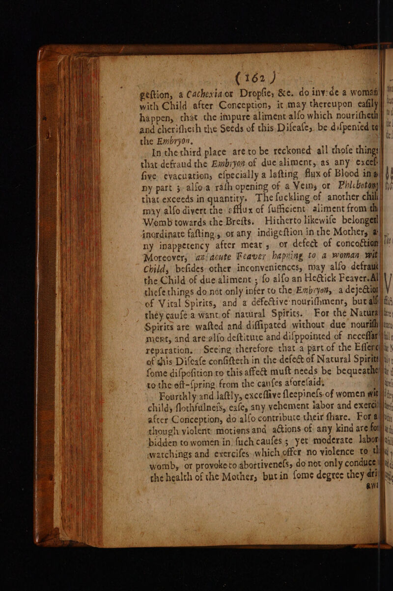geftion, a Cachexiaor Dropfie, &amp;e. do iny:de a womas) with Child after Conception, it may thereupon eafily, happen, that the impure alimentalfo which nouritheth] and cherifheth the Seeds of this Difeafe,. be.difpenied tay” the Embryon, i had In the third place are to be reckoned all thofe things} that-defraud the Embryot of due aliment, as any’ excel] five evacuation, efpecially a lafting flux of Blood in a bf ny part 3 alfo.a rath opening of a Veins or Phlcbotom)) fy that exceeds in quantity. Thefuckling of another chili may alfo divert the «fflux of fufficient aliment from thi Womb towards the Brefts. Hitherto likewife belongesl) inordinate fafting , or any indigeftion inthe Mothers @) ny inappetency after meat, or defect of concottion) i Moreover, azacute Reaver bapzing to a woman with Child, befides other inconveniences, may allo defraut) the Child of due aliment ; fo alfo an Heétick Feaver.Al thefe things do.not only infer to the Embryom,. a deje&amp;tion) Y of Vital Spirits, and a défeGtive nourifhmenr, but all) fit they caufe a want. of nawral Spirits. For che Natutajiin Spirics are wafted and diffipated without due nourithiny mient, and are-alfo deftitute and difppointed of neceflar iil reparation, Seeing therefore that a part.of the Effereiiy\ of dhis Difeae confifteth in che defect of Natural Spiriteliil fome difpofition to this affect muft needs be bequeathe) ite to the eft-{pring from the canfes aforelaid. fy) te Fourthly and Jaftly, exceflave fleepinefs. of women witht, child, flothfulnets, eafe, any vehement sabor and xc after Conception, do alfo contribute their fhare. For 4) though violent motions and actions of any kind are fon, bidden to women in. {uch caufes ; yet moderate labors wwatchings and exercifes which offer no violence te a Fi womb, or provoketo abortivene(s, donot only conduce i; che health of the Mother, bucin ome degree they eri) i awn |