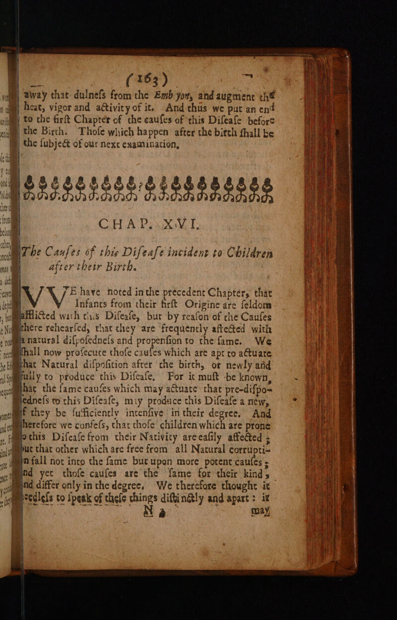 aa GN fase: etl teh WB) away that-dulnefs from the Emb:yon, and augment th I heat, vigor and activity of it. -And chus we put an ent my te the firft Chapter of the eaufes of ‘this Difeafe before the Birth. Thofe which happen after che bitth fhall be B®) the fubje&amp; of our nexc examination, or a &amp; 9 8 8. zB Patissssosgiesepenes ie SPeoes sad de Ne a fra CHAP XVI | belong athe WT be Caufes of this Difeafe incident to Children uN after their Birth. ann iV Ve have noted inthe precedent Chapter, that Infants from their firft Origine are feldom Re puadicted wath ths Difeafe, bur by reafon of che Caufes gat to methere rehearfed, that they are frequently affected with aie He natural difpofednels and propenfion to the fame. We Te | Bthall now profecuce thofe caufes which are apt ro a@tuate aia @hac Natural difpofition after the birth, or newly atid aed ily to produce this Difeafe, For ic muft -be known, ~ ae hag the fame caufes which may actuate that pre-difpo= ah Micdnefs to chis Difeafe, miy produce this Difeafea mew, * fmt they be fudiciencly intenfive in their degree. And Mherefore we confefs, thar thofe children which are prone . i [Pind yet thofe caufes are the fame for their kinds iid dmmond differ only in the degree. We thercfore thought it /ymsedlels to Speak of thele chings diftinGly and apart &gt; ix