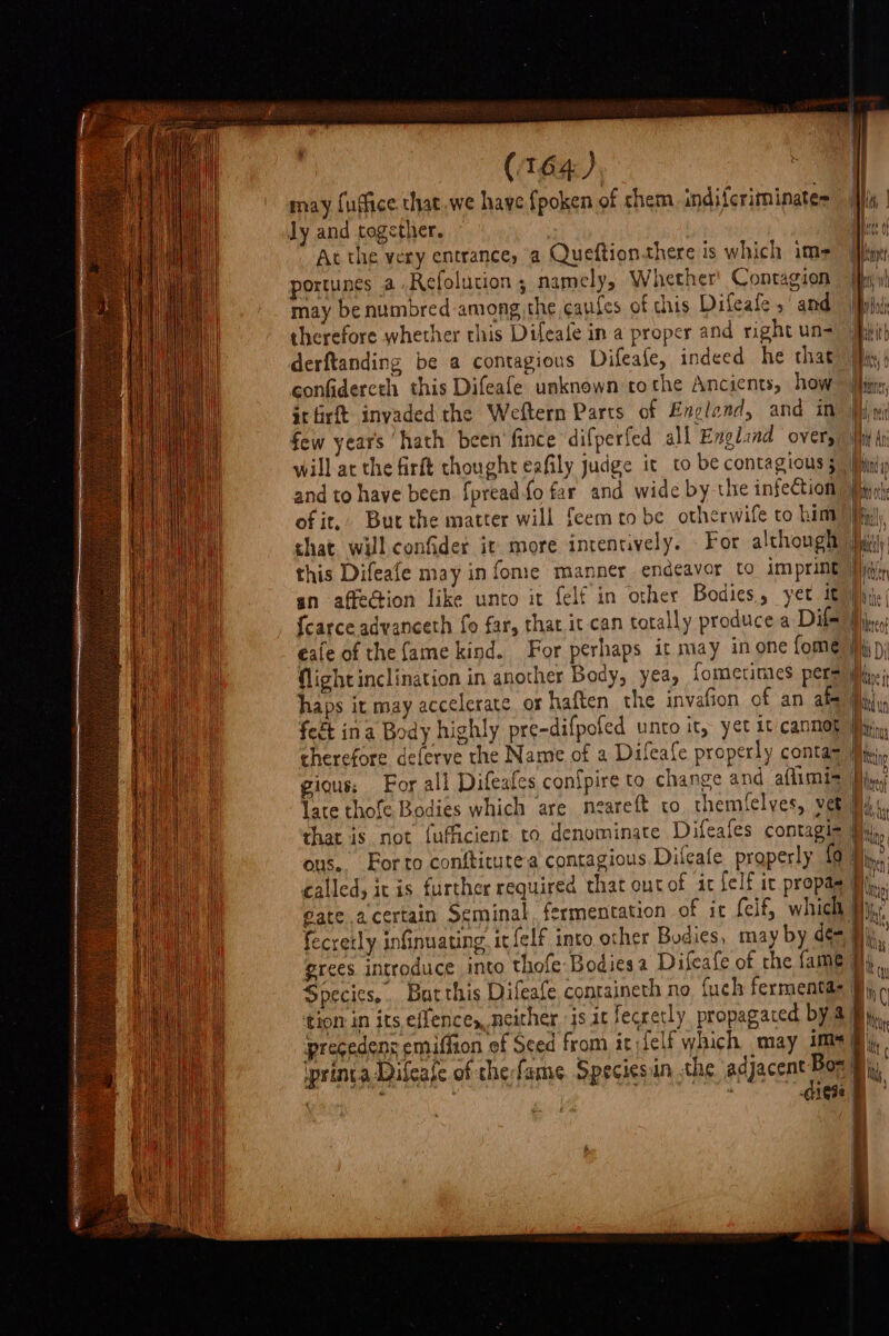 ly and together. Ac the very entrance, a Queftion.there is which im- portunes a Refolution ; namely, Whether’ Contagion may be numbred among the cafes of this Difeale sand therefore whether this Difeafe in a proper and right un- derftanding be a contagious Difeafe, indeed he that confidercth this Difeafe unknown tothe Ancients, how ir firft invaded the Weftern Parts of Englend, and in few years hath been'fince difperfed all Englind over, and to have been. {pread-fo far and wide by the infection of it, shat will confider it more intentively. eaie of the fame kind. For perhaps it may in one fome gious: For all Difeafes con{pire to change and. aflimis ous. Forto conftitutea contagious Difeafe properly fa called, it is further required that out of it felf ic propas Species... Batthis Difeafe containeth no {uch fermentas tion in its effencey neither js it fecretly propagaced by ‘pregedens emiffion of Sced from it lelf which may 1m iprinta Difeafe of thefame Speciesan the acc 4 ; , 1Ose mi boc Nye | } AA if Vv
