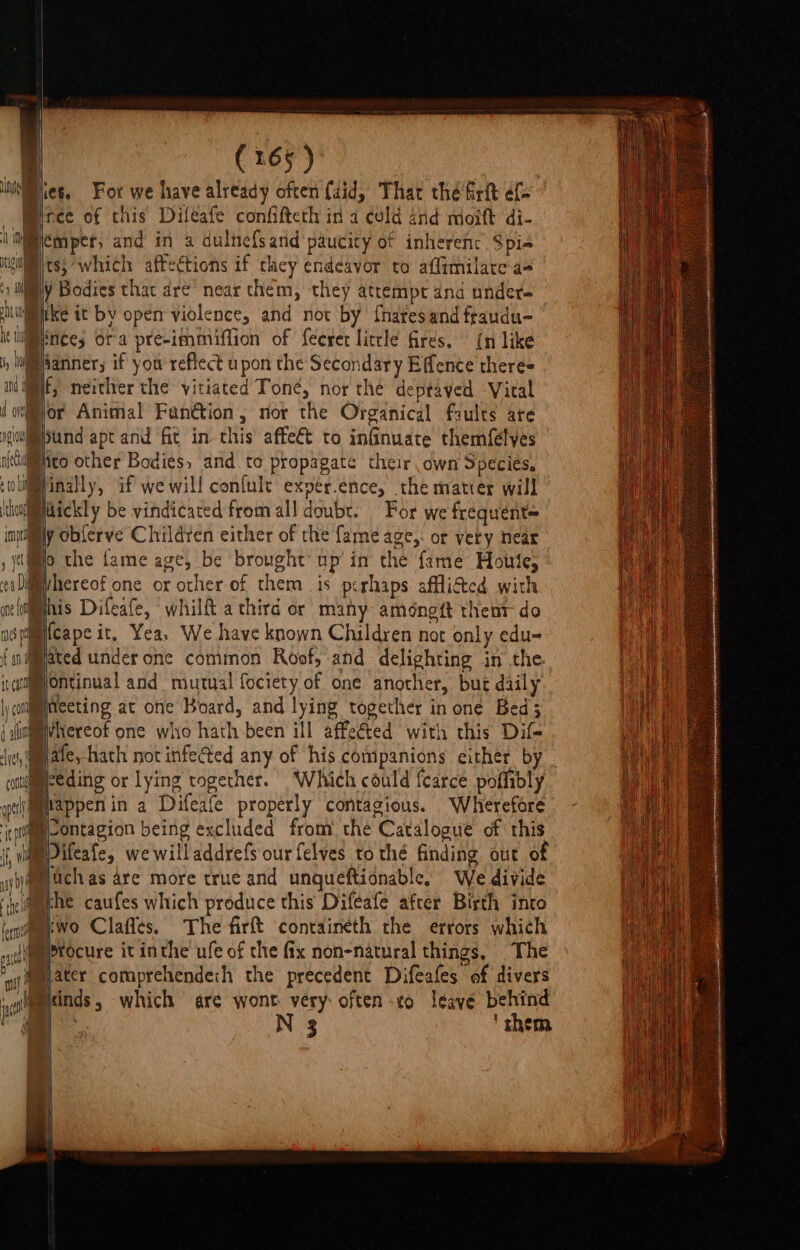 Mince of this Difeafe confifteth ina culd and moift di- i iemper, and in a dulnefsand paucity of inherenc Spis gilts; which affections if they endeavor to affimilarea- t a ¥ Bodies that dre’ near them, they attempt and under- hi ke it by open violence, and not by fhares and fraudu- he Wnees Ora preeimmiflion of fecret little fires. | {n like i, Iiaanner; if yow reflect upon the Secondary Effence there= and | neither the yitiated Tone, nor the deptaved Vital (oor Animal Fanétion, nor the Organical faults are gulimund apt and fit in this affe€t to infinuate themf{élyes nitiico other Bodies, and to propagate their own Species, ‘oliinally, af we will confult expér.ence, the matier will \tioidickly be vindicated from all doubt. For we frequent= inytily Obferve Childten either of the fame age,: or vety near , jo the fame age, be brought’ up in the fame Houle, caD@ivhereof one or other of them is perhaps afflitted with aeltifmhis Difeafe, whilft a third or many améngtt theat do asqimifcape it, Yea, We have known Children not only edu- { nated under one common Roof, and delighting in the ivcujmontinual and mutual fociety of one another, but daily \y conlmineeting at one Board, and lying together inone Bed; i lalhereof one who hath been ill affeé&amp;ted with this Dif Jy, amate,-hath not infeed any of his companions either b conueeding or lying together. Which could {carce poffibly yolmmappen in a Difeafe properly contagious. Wherefore tptiglontagion being excluded from) the Catalogue of this it wie ifeafe, we willaddrefs our felves to thé finding out of yjtj@mpach as are more true and unqueftionable, We divide ey il F 4 ; iy 81 = ‘ieee caufes which produce this Difeafe after Birth into tyne wo Clafles, The firft containeth the errors which nl procure it inthe ufe of che fix non-natural things, The ay) @mmater comprehendech the precedent Difeafes of divers | aimcinds, which are wont very: often -o leayé behind i N 3 ‘ them \