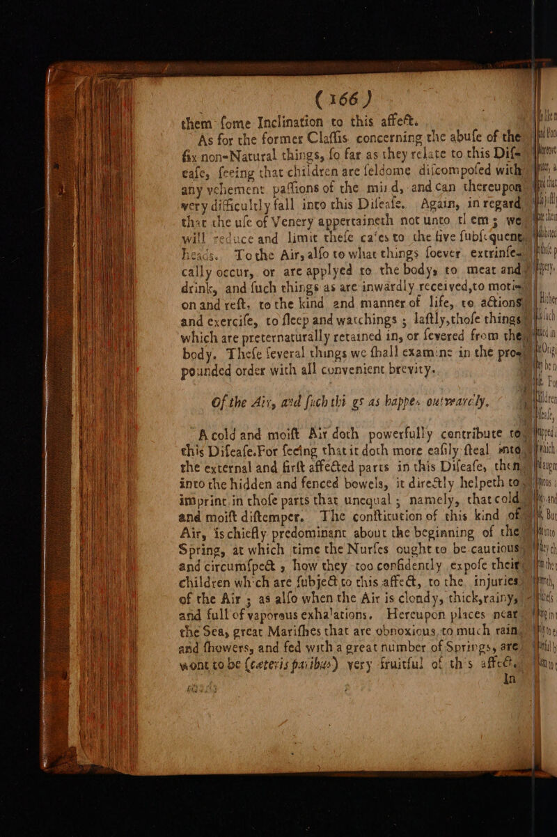 them fome Inclination to this affeft. As for the former Claffis. concerning the abufe of the fix non-Natural things, fo far as they relate to this Dif&gt; eafe, feeing that children are feldome diicompoled with any vehement. pafions of the mi:d, andcan thereupon wery dificultly fall into chis Difeale. Again, in regard will reduce and limit thefe ca‘es to the five fub{: queng heads. Tothe Air; alfo to whacthings foever. extyinfe. pounded order with all convenient brevity. the external and firft affected parts in this Difeafe, then, and moift diftemper. The conftitution of this kind of Air, ischicfly predominant about the beginning of the and circum{pe&amp; , how they too confidently expofe their: of the Air ; as alfo when the Air is clondy, thick,rainy, and full of vaporeus exhalations. Hereupon places neat the Sea, great Marifhes that are obnoxious,to much rain, and fhowers, and fed witha great number of Springs, are wont tobe (ceteris paiibus) yery fruitful of th’s affect. In fy Ip Poo Mpartore ic, ud that Lia at Mbite Wt p Het. | Hlther led in a Sax —_ = | eupe Han | bein