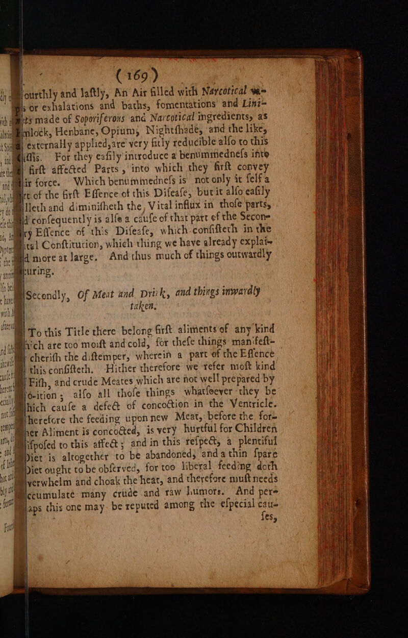 ‘ourthly and Jaftly, An Air filled with Naycotical v= sor exhalations and baths, fomentations and Linz- pits made of Soporiferous and Narcotical ingredients, as imlock, Henbane, Opium, Nightfhade, and the like, @ externally applied,are very fitly reducible alfo ro this Midis. For they eafily introduce a bentimmednefs inte iiiml firtt affected Parcs, into which they firft convey (Mit force. Which benumimednels is not only it felfa lt of the firtt Effence of this Difeafe, burit alfo eafily MBilleth and diminitheth the, Vital influx in thofe parts, iid confequently is alfe a cdufe of that part ef the Secon= ry Effence of this Difeafe, which-confifteth in the ital Confticution, which thing we have already explai~ ld more at large. And thus much of things outwardly huring. : eo ISecondly, Of Meat und pDrivk, and things inwardly q ) taken. ‘ch are too moift and cold, for thefe things manifeft- AB) cherith the diftemper, wherein a part of the Effence ‘thisconGfteth. Hither therefore we tefer moft kind 'Fith, and crude Meates which are not well prepared by eition; alfo all thofe things whatfeever ‘they be i@mihich caufe a defect of concoétion in the Ventricle. Wherefore the feeding upon new Meat, before the fore Mer Aliment is concocted, is very hurtful for Children Ijifpofed to this affe&amp;t; and in this refpeét, a plentiful Mpier is altogether to be abandoned, andathin fpare Bier ought tobe obferved, for too liberal feeding doth sl Pyverwhelm and choak the heat, and therefore muft needs /Wccumulaté many crude and raw |umors. And pere { laps chis one may. be reputed among the efpecial cau- fes, i |To this Title there belong firft aliments of any kind