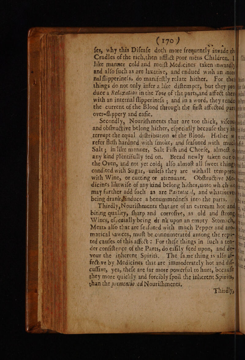 — Grey fes, why this Difeafe doth more frequencly invade thi Cradles of the rich,then affi&amp; poor méns Children. 1} 4} Jike manmer cold and moift Medicines. taken inwardly and alfofuchas are laxative, and endued with an inte nal flipperine{s, do manifeftly relate hither. For. chel things do not only infer a like diftemper, but they pra duce a Relayation in the Tone of the parts,and atfe&amp; cher with an internal flipperinefs ; and in a word, they rende™ the current of the Blood through the firlt affected parti overeflippery and eafie, vk Secondly, Nourifhments that are too thick, vifcou, and obftrudiive belong hither, efpecially becaufe they impy)) Aerruptithe equal diftribucion et rhe Blood. Hither way refer eth hardned with {moke, and feafoned with muchhss Salt; inlike manner, Salt Fith and Cheefe,. almoft Op, any kind plentifully fed on, Bread newly taken out Om; the Oven, and not yet cold; alfo almof all {weet thimgimy(, condited with Sugar, -unle{s they are withall remperetihin, with Wine, or curting or attenuant. Obftructive Meh, dicinés likewife of any kind belong hither,unto wh.ch we may further add fuch as are Partotic.:/, and whatioeveilh, j being drank,finduce abenummednels into the parts. | Bhi,’ Thirdly, Nourifhments thacare ofan cxtream hot adh, biting quality, fharp and corrofive, as old and ftrong@.,. Wines, efpeaially being drsnk upon an empty Scomachiii, Meats alfo that are feafoned with much Pepper and aroeg matical \awces, muft be connumerated among the repus§l ted caufes of this affet: For thefe things in tuch a ten=i—,,, der confifterce of the Parts, do eafily feed upon, and dew mi, vour the inherent Spirits. . The fame'thing is allo ate fective by Medicines that are immoderately hot and dil- cuflive, yea, thefe are far more powerful to hurt, becaule § they more quickly and forcibly {poil the inherent Spirits, &amp; vhan che prementio:ed Nourifhments. hirdly,