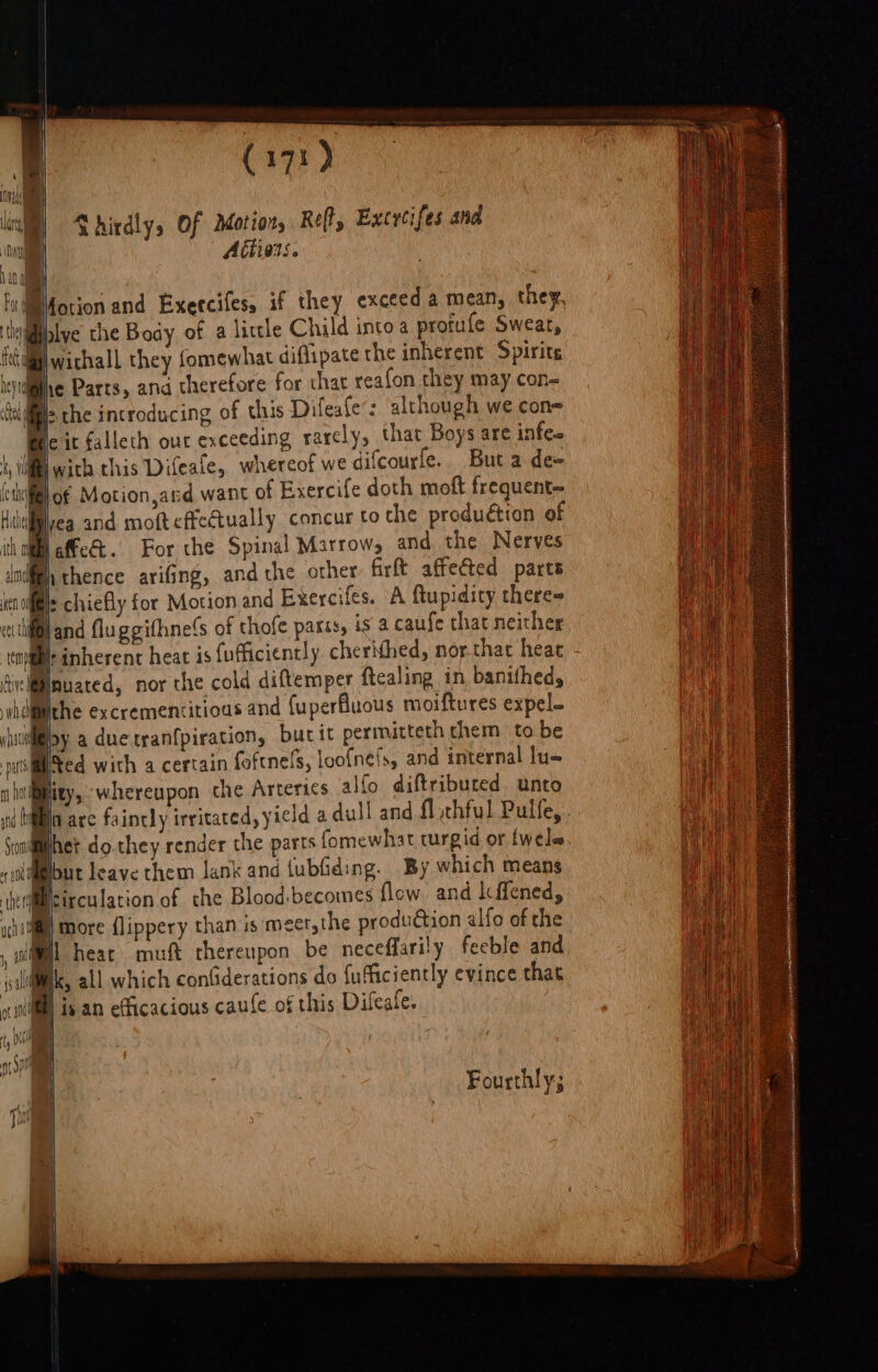 ee Ga) af pS in) Shirdly, Of Motion, Reft, Excrcifes and A€tivons. WMfotion and Exercifes, if they exceed a mean, they, tkililalye the Body of a little Child into a profufe Swear, @\wichall they fomewhat diflipate the inherent Spirits he Parts, ana therefore for chat reafon they may con~ &gt; the introducing of this Difeafe’: although we con Be it falleth our exceeding rarely, that Boys are infe- jwith this Difeale, whereof we difcourfe.. Buta de= ‘til of Motion,ard want of Exercife doth moft frequent- Mivea and moft effectually concur to the produétion of t affe&amp;t.. For the Spinal Marrow, and the Nerves (By thence arifGing, and che other firft affected parts Bi: chiefly for Motion and Exercifes. A ftupidicy theres if@land fluggithne!s of thofe parts, is a caufe that neither Br inherent heat is fufficiently cherNhed, nor-that heat dive Mflmuared, nor the cold diftemper ftealing in banifhed, iifiithe excrementitioas and {uperfluous moiftures expel. iisi@oy a due tranfpiration, burit permitteth chem to be ats4 ited with 4 certain foftnels, loofnels, and internal lu- ity, whereupon che Arterics alfo diftriburted unto Bia are faintly irritated, yield a dull and fl chful Pulfe, Met do.they render the parts fomewhat turgid or {wele Mout leave them lank and {ubiiding. By which means Micirculation of the Blood,becomes flew and Icffened, i) More {lippery than is meet,the production alfo of the il heat muft thereupon be neceffarily feeble and Ik, all which conGderations do fufficiently evince that MP is an efficacious caufe of this Dileafe. Fourthly;