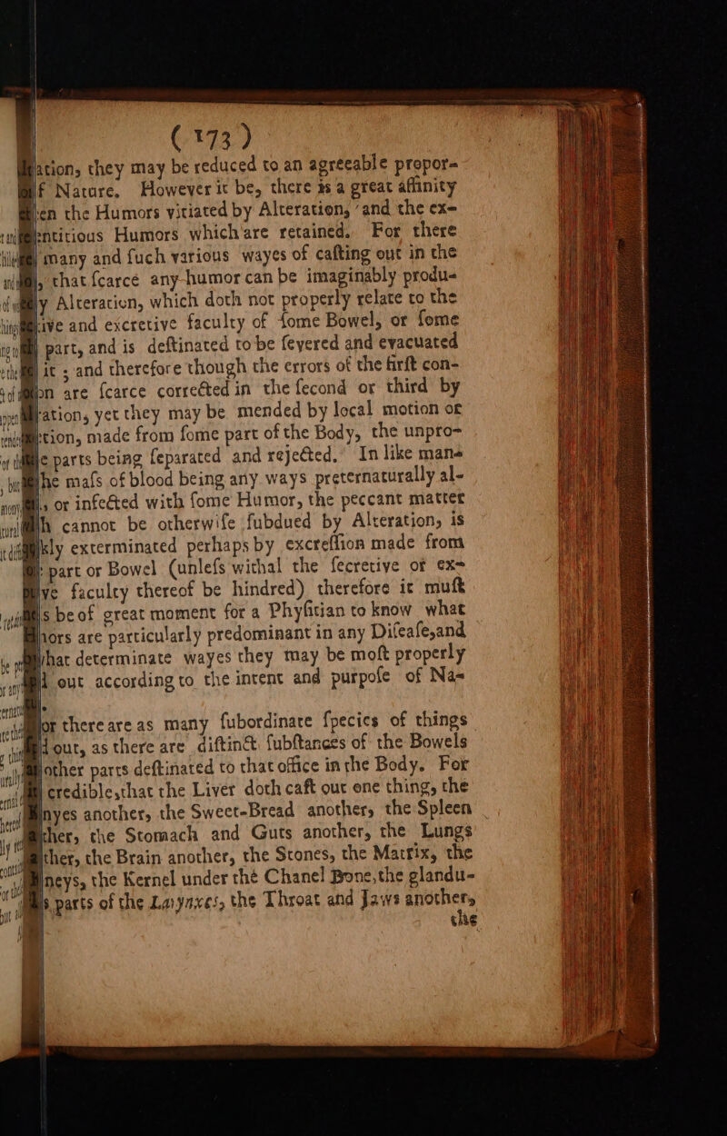 Mjation, they may be reduced to an agreeable propor= if Nature, However it be, there as a great affinity eicn the Humors vitiated by Alteration, ‘and the ex- (Bentitious Humors which'are retained. For there many and fuch various wayes of cafting out in the ls that {carce any-humor can be imaginably produ- Wy Alteration, which doth not properly relate to the ia jive and excretive faculty of fome Bowel, or fome cil) part, and is deftinated tobe feyered and evacuated eth) AC and therefore though the errors of the firft con- Bion are {carce correéted in the fecond or third by pilmration, yet they may be mended by local motion of tion, made from fome part of the Body, the unpro- ic parts being feparated and rejeéted. In like mane Ihe mafs of blood being any ways preternaturally al- acai alls OF infe&amp;ted with fome Humor, the peccant matter wnl@h cannot be otherwife fubdued by Alteration, is tdiasly exterminated perhaps by excreffion made from lie »part or Bowel (unlefs withal the fecretiye of ex- et sbeof great moment fora Phyfitian to know what hors are particularly predominant in any Difeafe,and What determinate wayes they may be moft properly 4 i out according to the intent and purpofe of Na- 4 jor thereareas many fubordinare fpecics of things ' i out, as there are diftin&amp; fubftances of the Bowels Bother parts deftinated to that office inthe Body. For Mi credible,that the Liver doth caft out one thing, the inyes another, the Sweet-Bread another, the Spleen ther, the Stomach and Guts another, the Lungs Mither, the Brain another, the Stones, the Marrix, the Macys, the Kernel under the Chanel Bone, the glandu- lbs parts of the Lavyaxes, the Throat and Jaws os -— CHE