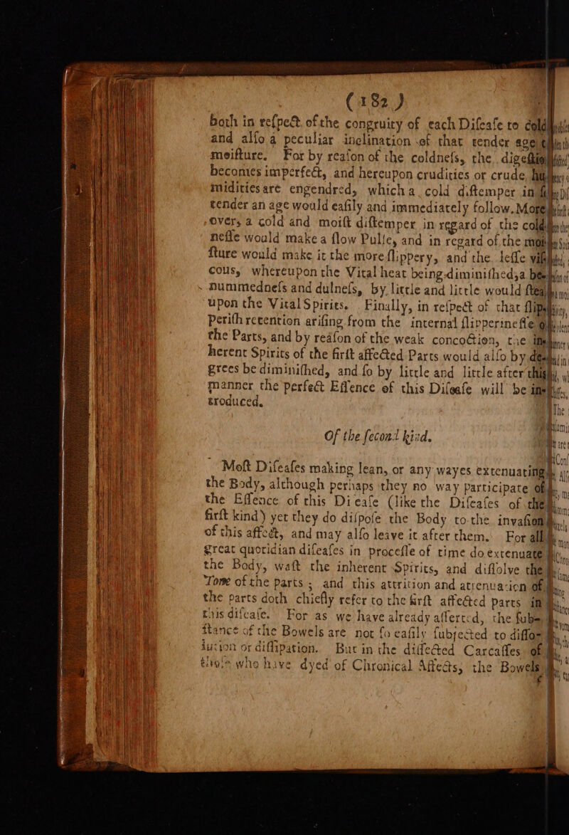 both in re{pec. of the congruiy of each Difeale to coldlist and alfoa peculiar inclination of that render age t meifture. For by reaion of the coldnefs, che dig efhiol ihc! becomes imperfect, and hereupon crudities or crude Aah miditiesare engendred, whicha cold diftemper in 1 aM tender an age would eafily and immediately follow. Mopeiiyint: Over, a cold and moitt diftem per in regard of che COld Bene nefle would’ make a flow Pulley and in regard of the COL hy $i fture would make it the more flippery, and the. leffe villi cous, whereupon the Vital heat being-diminithed,a bee bi - Hummednefs and dulnefs, by little and little would ue upon the Vital Spiries, Finally, in refpeét of chat ipa Perith recention arifing from the internal flipperine Le Oilisle the Parts, and by reafon of the weak conco@iea, tie ie rey herent Spirits of the firtt affeGed Parts would allo by a = mili grees be diminifhed, and.fo by little and little after thigh}, manner the perfect Effence of this Difeafe will be ine|, troduced. abe | Of the fecond kid. _ Moft Difeafes making lean, or any wayes extenuating |) the Body, although perhaps they no way Participate Ob the Effence of this Dieale (like the Difeafes of chem... firft kind) yer they do dilpofe the Body tothe. invafiom |i... of this affeet, and may alfo leave it after chem. For ali. Srcat quoridian difeafes in procefle of time do extenuate Bei, the Body, waft the inherent Spirits, and diflolve the fe.. Tom ofthe parts ; and this attrition and atrenua-ion of the parts doth chiefly refer to the rt affeéted parts im: this difeafe. Bin Bris a Bhan For as we have already afferted, the fube if itance of the Bowels are not fo eafily fubjeced to diffor M luzion or diffipation. Buc in the didle@ed Carcafles of | tials whe have dyed of Chronical Affeds, the Bowels |