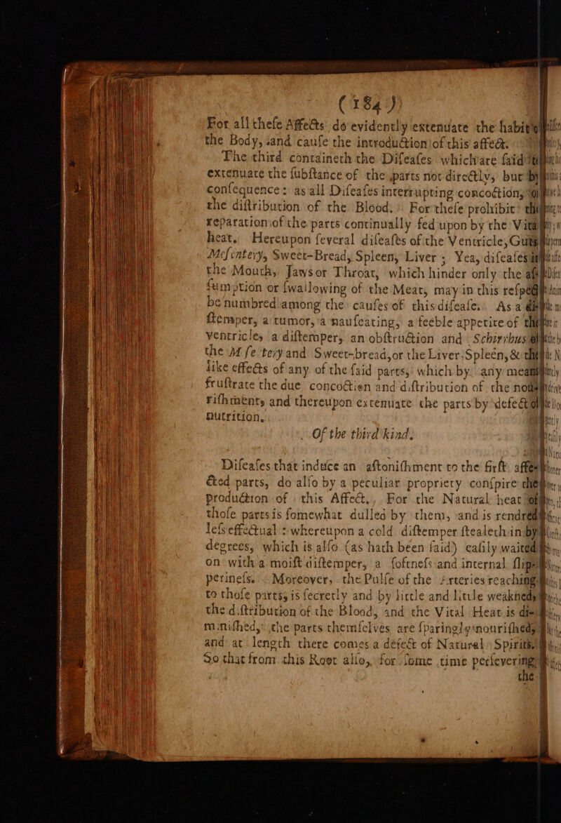 | For allthefe Affects do evidently extenuate the habitell the Body, «and caufe the introdu@ioniof this affed: The third containeth the Difeafes whichvare faid ith extenuace the fubftance of the ,parts not dire@ly, bur bypilii confequence: as all Difeafes interrupting concoétion, ‘oil the diftribution of the Blood.» For thefe prohibit’ thi reparationiof the parts continually fed upon by the Vita heat. Hereupon feveral difeafes of the Ventricle, Guts : Mefcatery, Sweet-Bread, Spleen, Liver ; Yea, difeafes i ile the Mouth, Jawsor Throat, which hinder only the afi fumption or {wallowing of the Meat, may in this reine be numbred among the caufes of thisdifeafe.. Asa éb ple {tensper, a tumor, a naufeating, afeeble apperire of shift ventricles a diftermpery an obftru@ion and \ Schirrhus elite) the M fe 'teryand Sweet-bread,or the Liver ;Spleén, &amp; che N like effe@s of any. of the faid parts, which by. any meant) fruftrace the due concofien and diftribution of che Nowa mctiy Fifhtents and thereupon excenuate the parts by we Outrition, Bily Of the third kind. pedi Nat Difeafes thar induce an aftonithment to the firft aftes Ble ed parts, do alfo by.a peculiar propriery con{pire che ; Produion :of this Affect,,. For the Natural heat Joh, | thofe parrsis fomewhat dulled by them, -and is rendregi, lefSeffeGtual : whereupon a cold diftemper ftealech:in By My degrees, which is alfo. (as hath been faid) cafily waited i on with a moift diftemper, a foftnefs:and internal, flipe AN perinefs. : Moreover, the Pulfe of the /rteries reaching mah to thofe partss is fecretly and by lictle and little weaknedy! i the diftribucion of the Blood, and the Vical Heat is die it mnifhed,: the parts themfelvés are {paring! y«nourifhedy Bin and at length there comes a défeé of Natural Spirit i 90 thar from this Keer allo, for Some time perfever img my, the-@ q ~T
