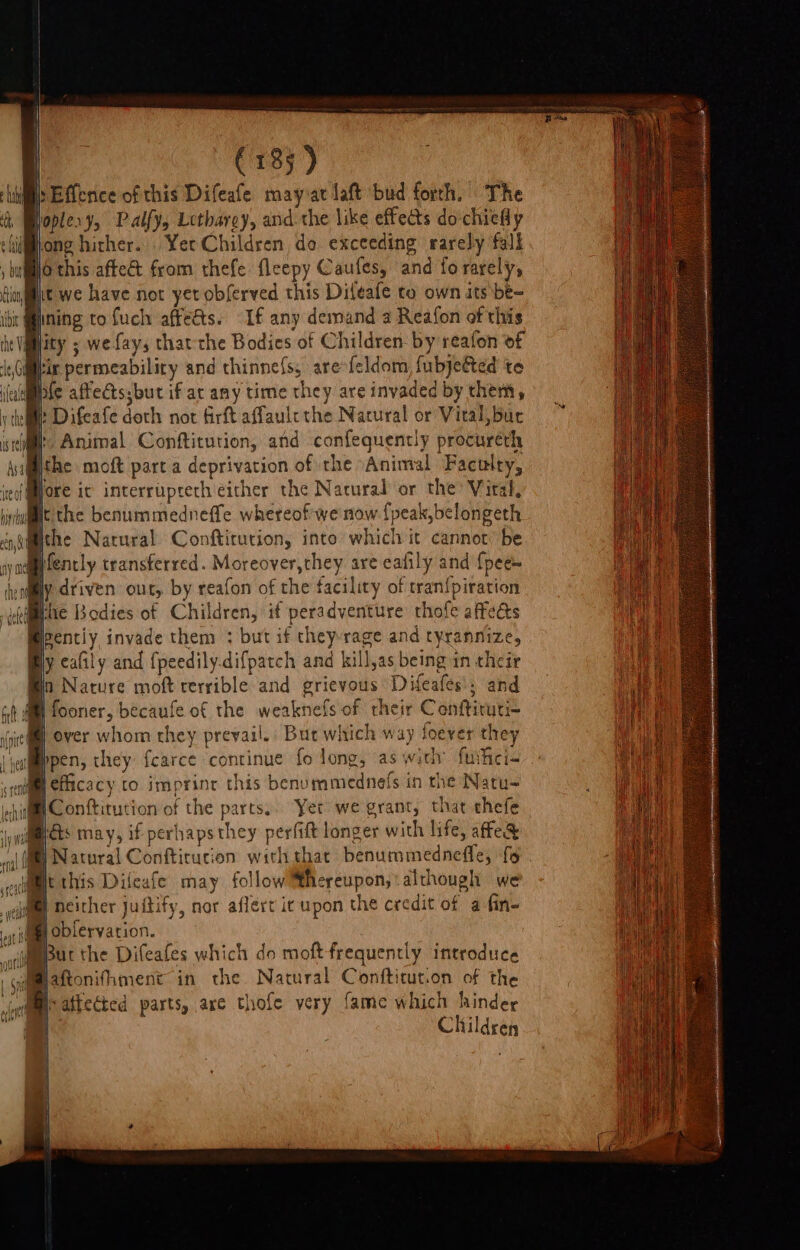 (183) i: bEfterice of this Difeafe mayvat laft bud forrh. The fople. ¥, Palfy, Lethargy, andthe like effects do-chiefly hidi@iong hither. Yer Children do exceeding rarely  ; bumO this aftec&amp; from thefe: fleepy Caufes, and fo rarely, t we have not yet obferved this Diteafe to own its be- : fining to fuch affets. “Lf any demand a Reafon of tis he Vglity ; wefays thatthe Bodies of Children- by reafon of ir permeability and thinnefs, are feldom, fubjeGted te Brie affects;but if ar any time they are invaded by them, i Difeafe doth not firft affaule the Nacural or Vital, bur f j Animal Conftitution, and confequently procureh Phe moft part a deprivation of the Animal Faculry, Hore ic interrupteth either the Natural or the’ Vital, i the benuminednefte whereof we now deta ic Bpenciy invade them : but if they rage and cyrannize, @y cally and (peedily.difpate h and kill, as being in their in Nature moft terrible and grievous Difeafes » and | fy fooner, becaufe of the weaknel fs of their Conftiruti- over whom they prevail. But which way foever they B pen, they fcarce ‘continue fo long, as with’ fuicia rc W efficacy to imprinr this benummednefs in the Natu- hig Conk tution of the parts,. Yet we grant, that chefe Wall has may, if perhaps they perfift longer with life, affe&amp; al fg Nacoral Conftitucion withthae benummedneffe, fo. aime this Difeafe may follow cation although we # neither jutify, nor aflert it upon the credit of a fine Jobfervation. ; ae But the Difeafes which do moft-frequently introduce ; eee fhment- in the Natural Confticution of the eathected parts, arc thofe very fame which hinder Children