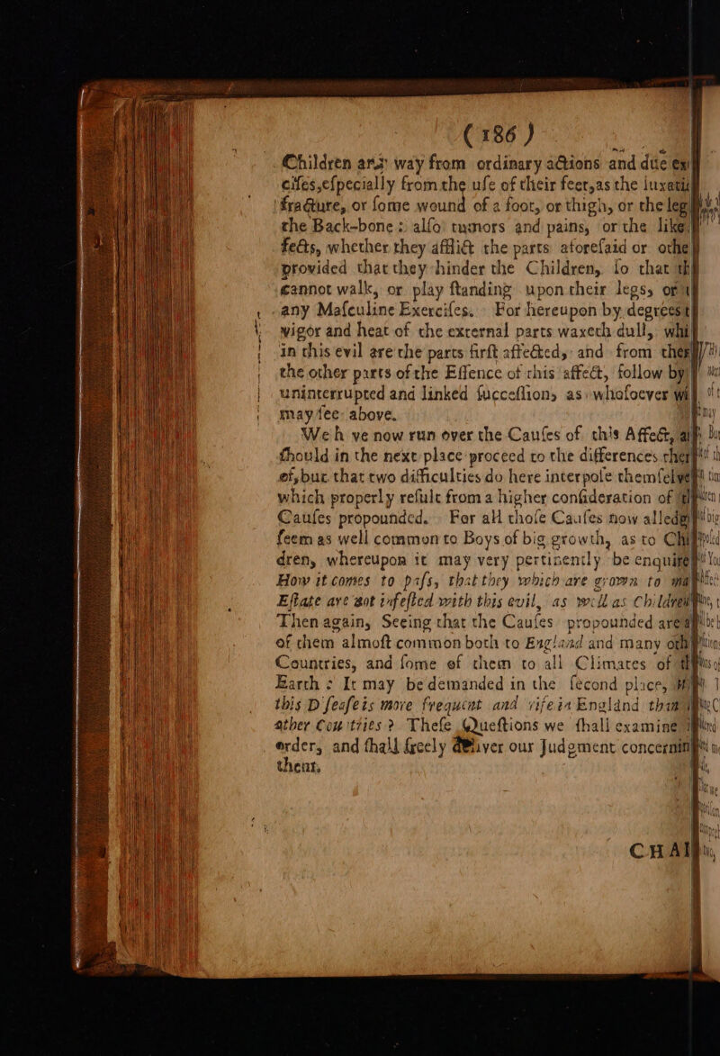 Children ara: way from ordinary a@ions and dite ex! cifés,efpecially fromthe ufe of their feer,as the juxatil fragture, or fome nines of a foot, or thigh, or the leg ih. the Back-bone: alfo) tumors and pains, or the likes” feéts, whether they affiG the parts atorefaid or othe provided that they hinder the Children, fo that thi cannot walk, or play ftanding upon their legs, of af any Mafeuline Exercifes:'&gt; Bor hereupon by, degrees ti wigor and heat of the external parts waxeth dull, whif ‘in this evil are the parts firft init and Sond thee] sda cide and linked {ucceftions as: whofoever wi may.1ee: above. | Weh ve now run over the Caufes of this Affect, allt | thould in the next place proceed to the differences hee Bet th ef, bur that two dificulties do here interpole themfel veg ti which properly refulc from a higher confideration of (pM Caufes propounded. For all thole Caufes now alledgiginy feem as well common to Boys of big growth, as to Chiprt dren, whereupon it a very pertinently be enquitep | How it comes to pafs, thatthey which are grown to mapitc Effate ave Sa NID with this evil, as wellas CI vi Lave Then again, Seeing chat the Caules propounded area of chem almoft common both to Exg!and and many oth # Barth - It may be demanded in the fecond plice, HM ibis Dfeafeis move frequent and vifeia England ae | We erder, and thall freely (iver our Judgment concerninf 1 thenr,
