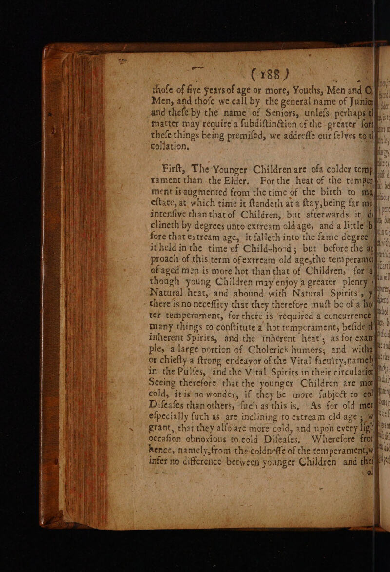 thofe of five years of a8 or are Youths, Men and © Men, ahd thofe we call by the general name of Jing Hah and thefe by the name of Seniors, unlefs perhaps lf, thatter may require a fubdiftin@ion of the greater {orl thefe things being premifed, we addrefle our {elves to uy collation. : | Firft, The Younger Children are ofa colder temp, vi ment is augmented from the time of the birth to ma intenfiye thanthatof Children, but afterwards it dif clineth by degrees unto extream oldage, anda little b| fore chat extream age, it falleth into the fame dcere 1 itheldin the time of Child-hond; but before the ayy. proach of this term ofextream old age,the temperanicif. of aged m2n is more hot than that of Chil dren, for a though young Children may sti preater plenty) Watural heat, and abound with Natural Spirits’, yj there isno neceflicy that they ake wefore muft be of a ‘hol ter temperament, for there is required a concurrence} many things to conftitute a hot temperament; befide a] inherent Spirits, and:the inherent heat’; as for exam ple, a large portion of Cholerick humors; and witha” or chiefly a ftrong endeavor of the Vital I fren iry namely in the Pulfes, and the Vital Spirits in their circulator r Seeing therefore chat the younger Children are mor cold, itis no wonder, if they be more fubje&amp; to col Difeafes than others, fuch as this is, As for old mer ' efpecially fych as are inclining to extream old age 5 WI grant, char they alfoare more cold, and upon every ligh| Bence, namely,from the-coldneffe of the temperamentywe wi aaet no difference between younger Children and thei