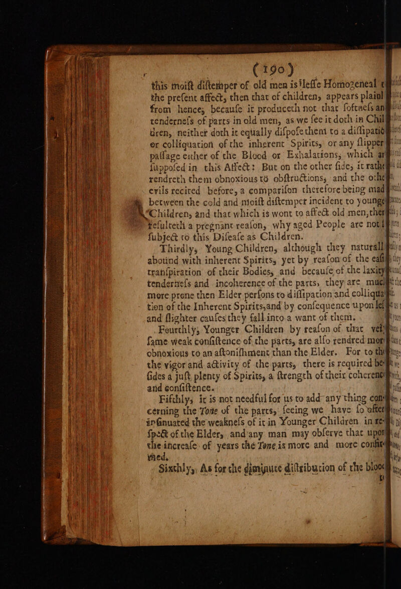 —— the prefent affect, then that of children, appears plaiol from hence; becaufe it produceth not thac foftaels anf rendernefs of parts in old men, as we fee ic doth in Chil dren, neither doth it equally difpofethent to a diflipatio er colliguation of the inherent Spirits,’ or any flipper patlage either of the Blood or Exhalations; which at fuppofed in this Affect: But on the other fides it rathey rendreth them obnoxious té obftru@ions, and the orhey between the cold and mioift diftemper incident to younge fefultetli a pregnant realon, why aged People are notapy fubje&amp;t to this Difeafe as Children. / Thirdly, Young Children, although they naturally abotind with inherent Spirits, yet by reafon of the ealtfhily tran{piration of their Bodies, and becaufe of the laxity tendertre{s and incoherence of the parts, they are mu] more prone then Elder perfons to diffipation and colliquay tion of the Inherent Spirits,and by confequence upon fel} and flighter caufes they fall.into.a want of them, ie Fourthly, Younger Children by reafon of that vein, fame weak confaftence of the parts, are alfo rendred mori obnoxious to an aftonifhment than the Elder. For to thin the vigor and aGtivity of the parts, there is required bey, fides a juft plenty of Spirits, a ftrength of their coheremeliiii and confiftence. A vi Fifthly, ic is not needful for us to add-any thing com cerning the Tome of the parts, feeing we have fo whet inGnuated the weaknefs of it in Younger Children. in eg the increafe: of years the Teneis more and more confit med, vie j i Sixthly,, As for che dimipuce diftsibucion of rhe blood, : GATES EAN ELOUCION OF
