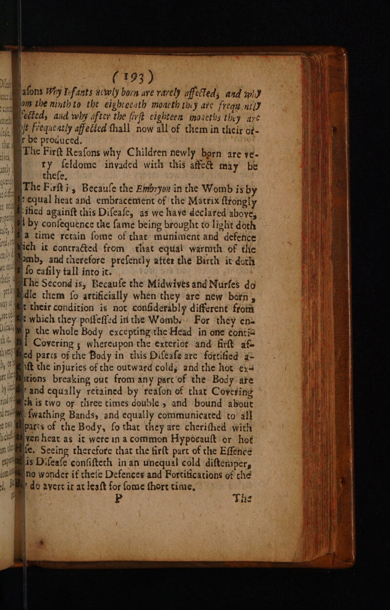 aoimiatons Why Tefants acwly born ave rarely afftled; aad wid dl yom the ninth to the eighveeath moncth thy are frequ-nt)d neil eéted, aud why after the fir(t eighteen moaeths they are «(Mae Frequently affected fhall now all of them in their o#- mir be produced. : i The Firft Reafons why Children newly born are ye- | ty feldome invaded with this affe@ may be |. thefe, age Phe Firfti-, Becaule the Eimbryon in the Womb is by yr equal heat and embracement of the Matrix ftrongly ‘Mified againft this Difeafe, as we have declared above, Il by confequence the fame being brought to light doth m4 time retain fome of chat muniment and defence 4 ich it contracted from hat equal warmth of the “pmb, and therefore prefently after the Birch it doth te fo eafily tall into it. | mathe Second is, Becaufe the Midwives and Nurfes do PBdle them {o artificially whén they are new born , mt their condition is not confiderably different from sit which they poffeffed in the Womb. For ‘they ens p the whole Body exceptingithe Head in one contie i] Covering ; whereupon the exteriot and firtt af- ied parcs of che Body in this Difeafe are fortified a nft the injuries of che outward cold; andthe hot ex tions breaking out from any part'of the Body ate and equally retained by reafon of that Covering “Bsa is two of cliree times double » and bound about sw) fwathing Bands, and equally communicated to’ all Mparts of the Body, fo that they are cherithed with wo ven heat as it were in a common Hypoeautt or hot Me. Seeing therefore that the firtt part of che Effenee iis Difeafe confifteth in an unequal cold difterper, ino wonder if thefe Defences and Fortifications of che h’ do avert it at leaft for fome (hort time, L P the i 4