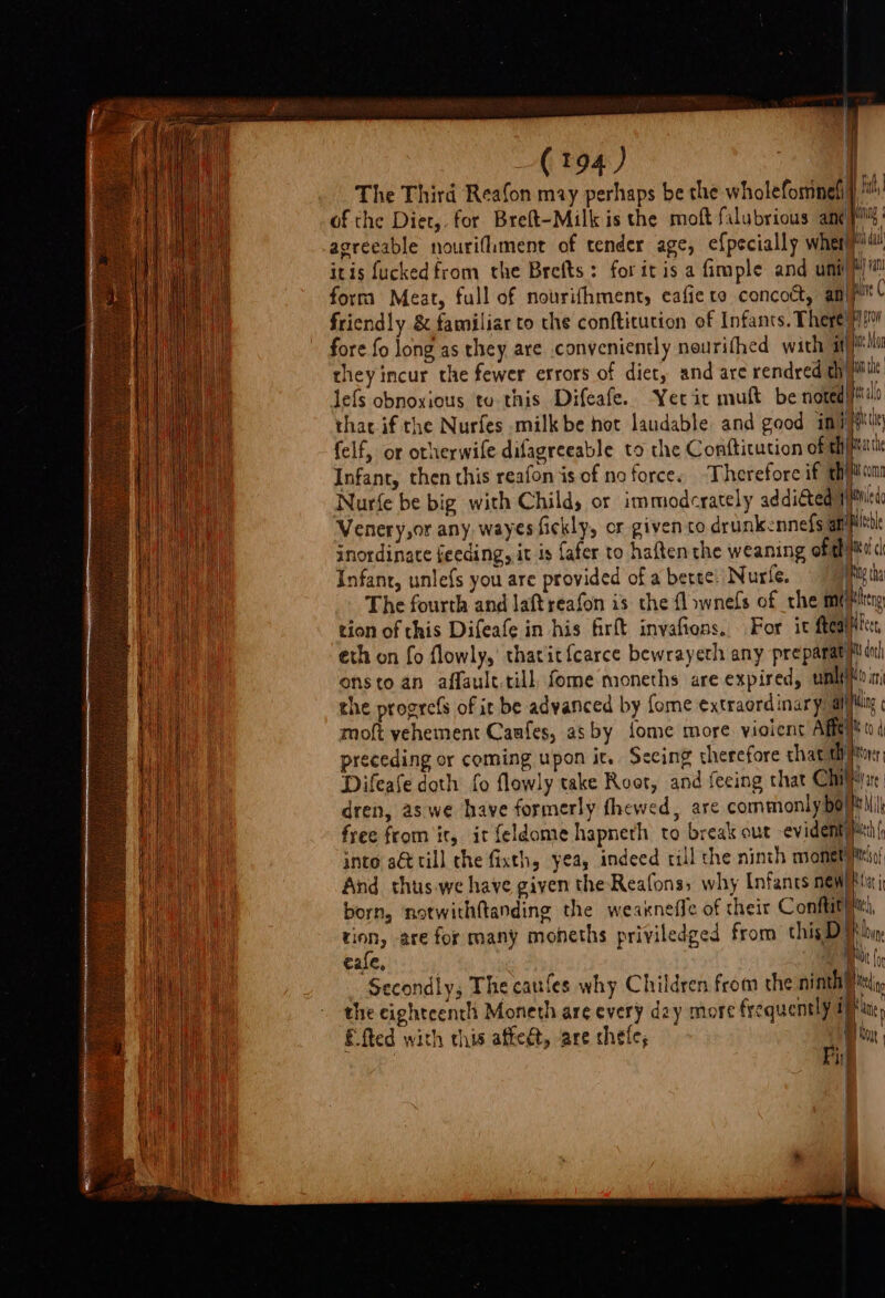 agreeable nourifiment of tender age, ef{pecially wher itis fucked from the Brefts: foritis a fimple and uni form Meat, full of nourifhmenty eafie to concoct, am lefs obnoxious tu this Difeafe. Yerir muft be noted felf, or otherwife difagreeable to the Conftitution of th Infant, then this reafon is of no force. ‘Therefore if th Nurfe be big with Child, or immodcrately additted’ Venery,or any wayesfickly, or given co drunkennefs af inordinace feeding, it is fafer to haftenthe weaning oft Infant, unlefs you are provided of a bette! Nurle. | ei dal hiya ie C } grow é Mon Mm te a I | | abi conn Aid a oc tion of this Difeafe in his firft invafions. | eth on fo flowly, thacit{carce bewrayeth any preparat moft yehement Caafes, asby {ome more. violent Aff AFcer, NK} doth to sen oo INR ¢ Od preceding or coming upon it. Secing therefore that th Difeafe doth fo flowly take Root, and feeing that Ci dren, aswe have formerly thewed, are commonly bo free from it, it feldome hapneth to break out evident into at till the fixth, yea, indeed rill the ninth monet And thus.we have given theReafons, why Infants new born, notwithftanding the weakneffe of their Confit eafe, il i t ( Moyer r tre | i) i i tes 9 Naty f [ |