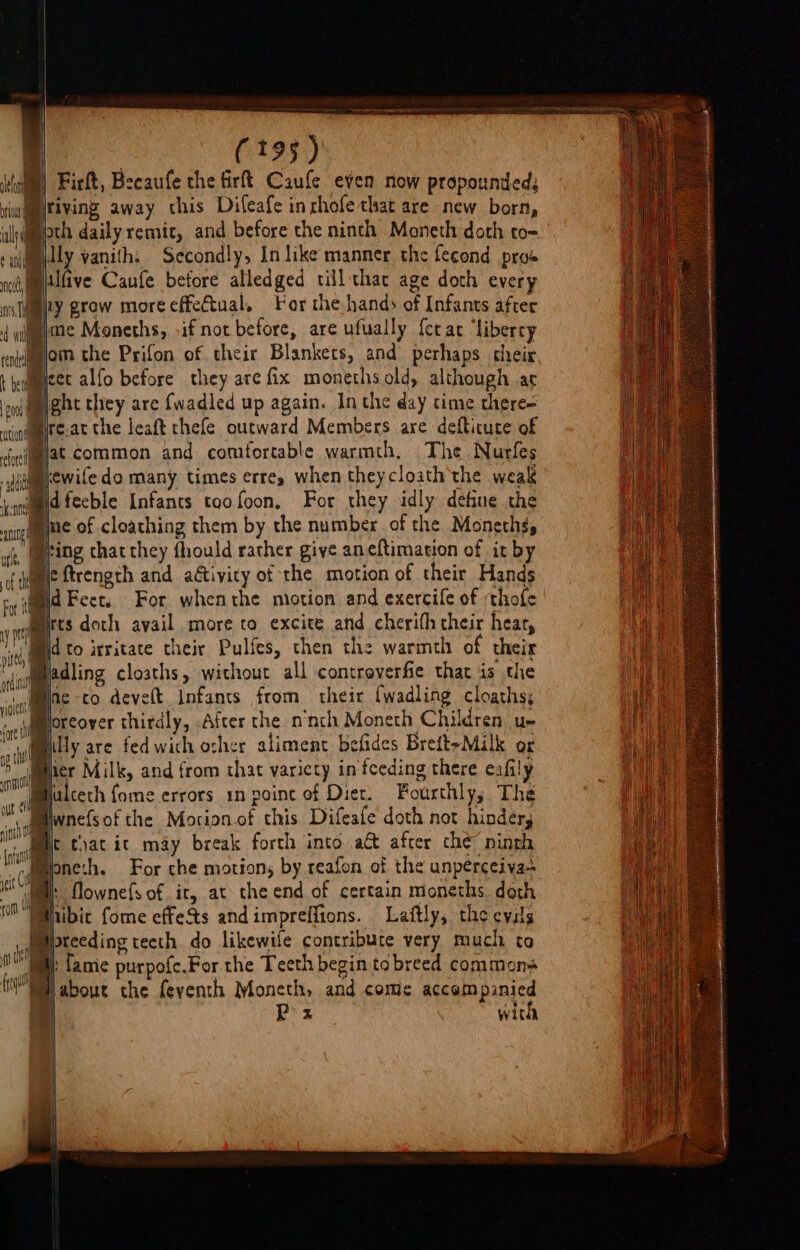 mean Co | i | (195) Firft, Bzeaufe the firft Caufe even now propounded; tiving away this Dileafe inrhofe that are new born, i | ri ila ¢ and nod | RY | | Billy vanith: Secondly, In like manner the fecond pros ilfive Caufe before alledged till thac age doth every nly grow more cffeCtual, For the.-handy of Infants after ¢ ii}me Moneths, if not before, are ufually ferar ‘liberey 4 al - ° pa engmom the Prifon of their Blankets, and perhaps their t edmcet alfo before they are fix monethsold, although ar eo gat they are {wadled up again. In the day time there= Mire.at the leaft chefe outward Members are defticute of Bjat common and: comfortable warmth. The Nurfes sumkewife do many times errey when theycloath the weak Bidfecble Infants taofoon. For they idly define the Mine of cloathing them by the number of the Monethgy ying chat they fhould rather give aneftimation of it by Mie ftrength and adtivity of the motion of their Hands mid Feet. For whenthe miotion and exercile of ‘thofe rts doth avail more to excite and cherifh their hear, id to irritate their Pulfes, then the warmth of their “adling cloaths, without all controverfie that is the Ine -co develt Infants from their {wadling cloaths; foreover thirdly, After the ninth Moneth Children ue att filly are fedwich osher aliment belides Breft&gt;Milk or va ner Milk, and from that variety in'teeding there eafily IN Wlulceth fome errors 1n poine of Diet. Fourthly; The ot a 5 . . 1 ate Mi - panes of the Morion of this Difeate doth not hinders eM chat ic may break forth into a&amp; after che ninth A (ore tl [ofan . ae hae eras ht - ibne:h. For che motion, by reafon of the unperceiva- jet fl ; d of neths do a | owne{s of ir, at the end of certain moneths doth ¥() HE (a &gt; . 1 “Ee OeMhibic fome effets andimpreffions. Laftly, the evils pimeprecding teeth do likewife contribute very much ta ne | a fame purpofc.For the Teeth begin tabreed commons (about the feventh Moneth, and come accompanied a | Px with %