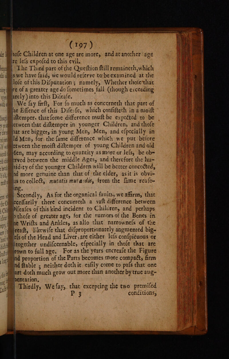 | 4 | (197) Ipofe Children at one age are more, and atanother age re lets expofed to this evil. | y The Third pare of the Queftion ftill remaineth,which swe have faid, we would referve tobeexamined at the Milofe of this Difputation; namely, Whether tholethac re of a greater age do fometimes fall (though exceeding M@arely) into this Dileafe, BD) We fay Girft, For fo muchas concerneth that part-of Mihe Effence of this Difesfe, which confifteth in a moift Mjiftemper. tharfome difference muft be expected to be y ametween that diftemper in younger Children, and thofe iedmnat are bigger, in young Men, Men, and efpecially in dptiglld Men, for. the fame difference which we put belore df ers the moift diftemper. of young Children and old weet den, may according to quantity as more or lefs, be ob= clamprved berween the middle Ages, and therefore the hu- -yehmmpidity of the younger Children will be better concocted, liad more genuine chan chat of the elder, asit is obvi- my ae colle&amp;, mutatis mutaidis, from the fame reafoe sing. ‘ nsf Secondly, As for the organical fauics, we affirm, that jeCimmeceHarily there concurrerh a vaft difference between ChidmmPifeafes of this kind incident to Chilcren, and perhaps b thofe of greater age, for the rumors of the Bones in he Wrifts and Ankles, as alfo that narrownefs of the an itreatt, ‘Likewife thac difpropertionarely augmented big tat tm ets of the Head and Liver, are either le{s confpi¢uous of sjdmmltogether undifcernable, efpecially in thofe that are ilimrown to full age. For as the years encreafe the Figure juiamtd proportion of the Parts becomes more compact, firm “Eid ftable ; neither doth ic, cafily come to pafs that one jiauet doth much grow out more than another by true aug- iteepentation, ; % “ity Thirdly, We fay,. that, excepting the two premiled | | Ps : conditions, iu ngty, i Ty