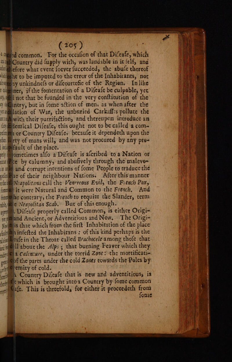 C29) | id common. For the occafion of that Difeafe, which WCountry did fupply with, was laudable in it elf, and Micfore what event foever fucceeded, the abute thereof fat to be impnted to the error of the Inhabicants, noc Meany unkindnefs or difcourtefie of the Regien. | In like ner, if the fomentation of a Difeafe be culpable, yee i) Mi not that be founded in the very confticucion ef the @intry, buc in fome action of men, as when after the wiilation of War, the unburied Carkaffs pollute the ntcidliwith their pucrifaction, and thereupen introduce an liyilemical Difeafe, this ought not to be called a com. itll or Country Difeafe, becaufe it dependéth upon the cher ity of mans will, and was not procured by any pte- inligifaule of the place. wt Mometimes alfo a Difeafe is aicribed to a Nation of «ule by calumny, and abufively through the malevo= in a) and corrupt intentions of fome People to traduce the iiae of their neighbour Nations. After this manner WNeapolitans call the Venereous Evil, the Fiench Pox, @y ic were Natural and Common to the Fresch, And m@he contrary, the Frevch to requite the Slander, term We Neapolitan Scab. But of this enough. a i Difeafe properly called Common, is either Origi- Mand Ancient, or Adventitious and New. | The Origi~ Mis that which from the firft Inhabitation of the place Mhinfefted the Inhabicans : of this kind perhaps is the ueafe in the Throat called Brachocele among thofe that MG) ll abourthe Alps ; that burning Feaver which they in a Calcnture, under the torrid Zone: the mortificati- M@)f the parts under the cold Zones cowards the Peles by \ s qmeyemity of cold. : (au\ Country Difeafe that is new and adventitious, is Mk which is brought intoa Country by fome common life. This is threefold, for either it proceedeth from | fonie