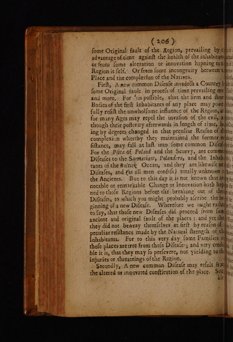 a fome Original faule of the. Region, prevailing by tid: He advantage oftime againft the health of the inhabitanipia! or from fome alteration or innovation hapning roti d:! Region it felf.. Gr from fome incongruity between tiem t Place and the complexion of the Natives. Binh Firft, A mew common Difeafe invadeth a Countgy Bilis fome Original faulc in procefs of time prevailing mo shid) and more, For ’tis poflible, that the hrm and feo bys odies.of the firft Inhabitants of any place may powe pin fully refift the unwholfome influence of the Region, atin, for many Ages may repel the invafion of the evil, alin: though their pofterity afterwards in length of time, Dilii(s ing by degrees changed in that peculiar Reafon of tition complexicn whereby they maintained the former febbix/ fiftance, may fall at aft into fome common Difedldin For the -Plica o£ Poland arid the Scurvy, are common, . Difeafes to the Savmatiaws, Polanders, and the, Inhabhly, | tants of the Baltick Ocean, andthey are likewife nef, Difeafes, and gas all men confefs) totally unknown Mees S| the Ancients. Butto this day it is not known chat afilly;}, notable ot remarkable Change or Innevation hach hap ; nedtothofe Regions before thie breaking out of thom q) Difeafes, co which you might probably afcribe the bes; gi sinning of anew Difeafe. Wheretore we oughe rahitiiy 7, a to fay, that thofe new Difeafes did proceed irom (oral). : ancient and original fault of the places : and yer ehapp,. they did not bewray themielves at firft by realon gills, | eculiar refittance made by the Natural ftrength of gifs, Inhabitants. For to this very day fome Families ii), | thofe places aretree from thofe Difeale:; and very credill. bie it is, that they may fo perfevere, not yielding to thi, h injuries or chreatnings ofthe Region. 1. Secondly, Anew. common. Difeafe may refule frat) ne che altered or innovated confticytion of the place. Sule: ‘% oo