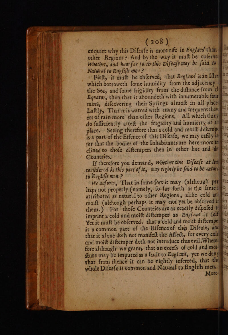 enquire why chis Difeafe is more rife in Exglard than: other Regions? And bythe way it muft be obferie Whether, and bow far forth this Difeafe may bz {aid te Natural to Englifh meu ? . mn a Firft, it muft be obfetved, that Evglaed isan Mang? which borroweth fome humidity from the adjacency (' the Sea, and fome frigidicy from the diftance from 2 he Egnator, then that it aboundeth with innumerable fourye™ tains, difcovering their Springs almoft in all places” Laftly, Thatrris watred with many and frequent {how g)! do fuficiently attett the frigidity and humidity of hye“ place. Seeing therefore that a cold and moift diftempd Bt is. part-of the Effence of this Difeafe, we may cafily ny fer that the bodies of the Inhabitants are here more imp clined to thofe diftempers then in other het and dry! Countries, If therefore you demand, Whether this Difeafe at leay confidercd inthis part of it, may rightly be faid to be vaturs§*: to Enlil men ? | we aifwer, That in fome fort it may (although pergrt haps not properly (namely, fo far forth as the fameiy*; attributed as natural to other Regions, alike cold amejPuc moift (alrhough perhaps it may not yet be obferved ijt them.) For thofe Countries areas teadily difpofed tags imprint a cold and moift diftemper as Eagliad it Selig ly Yer it muft be obferved, chat'a cold and moift diftempe is acommon part of the Effeceof this Difeafe, ancien that it alone doch riot manifeft the Affe, for every cole and moitt diftemper doth not introduce this evil. Where. fore although we granty that anexcefs of cold and mor) fture may be imputed as a fault to Ezglind, yer we deny gm that from thence it can be rightly inferred, chat chee whele Difeafeis common and Natural ro Englifh men. More: