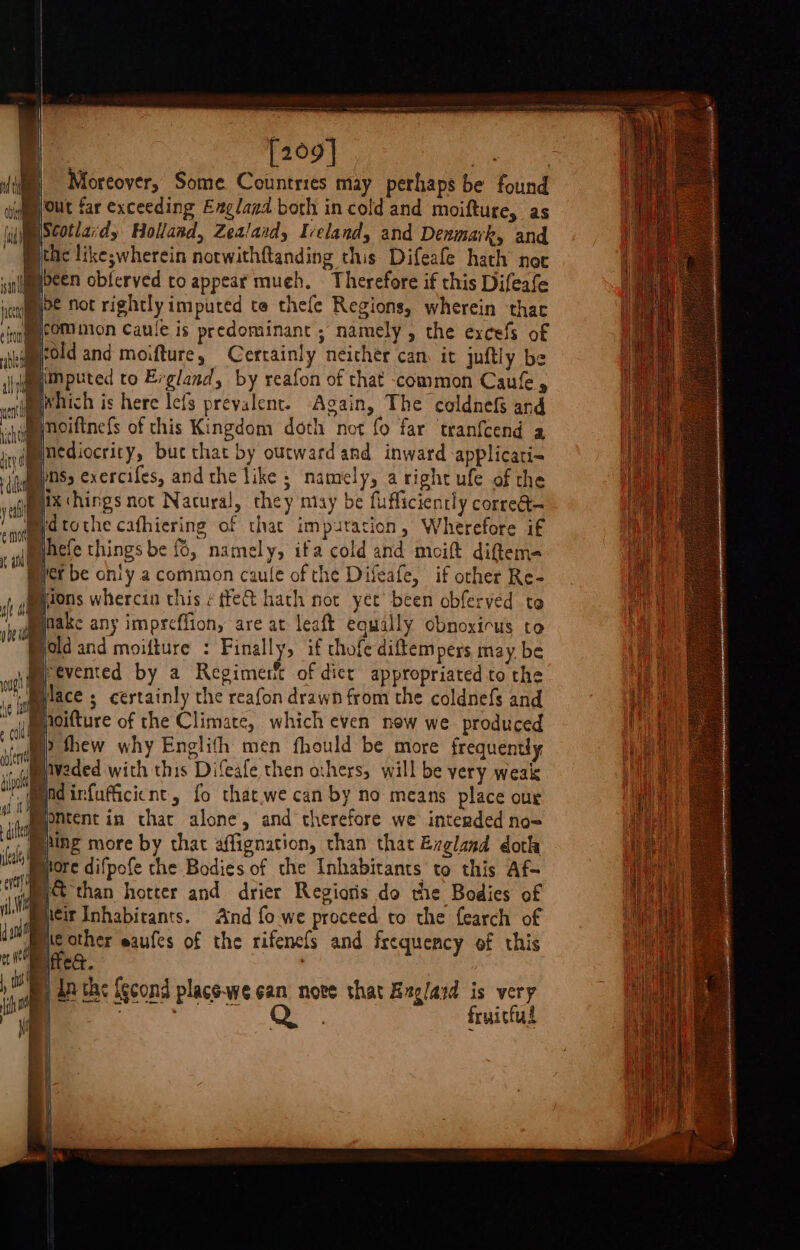 [209] mf ys: | Moreover, Some Countries may perhaps be found Wout far exceeding Eagland both in cold and moifture, as imscotlard, Holland, Zealaid, Ireland, and Denmark, and Bithe like; wherein notwithftanding this Difeafe hath noc Bypcen obferved to appear much. Therefore if this Difeafe me not rightly imputed te thefe Regions, wherein thac : icom mon Caule is predominant ; namely , the excefs of werold and moifture, Certainly neicher can it juftly be Mimputed to Ergland, by reafon of that common Caufe, which is here lefs prevalent. Again, The coldnef and noiftnefs of this Kingdom doth not fo far tranfcend a Bnediocrity, bucthat by outward and inward applicati= Byns, exercifes, andthe like ; namely, a right ufe of the pix hings not Nacural, they may be fufficiently corre@ Mejdtothe cafhiering of that imputation, Wherefore if hefe things be {, namely, ifa cold and moift diftema Wet be ohly a common caule of the Difeafe, if other Re- Miions whercin this ¢ tfe@ hath not yet’ been obferved to mpake any imprcffion, are at leaft equally cbnoxicus to Mold and moifture : Finally, if chofe diftem pers may, be ,mpevented by a Regimer&amp; of dict appropriated to the . Milace ; certainly the reafon drawn from the coldnefs and Mioifture of the Climate, which even new we produced ‘de thew why Englifh men fhould be more frequently waded with this Difeafe then others, will be very weak Madinfuffcient, fo that.we can by no means place our Myontent in that alone, and therefore we intended no&lt; | ping more by that affignation, than that Evgland doth More difpofe the Bodies of the Inhabitants to this Af- BA than hotter and drier Regioris do the Bodies of tir Inhabitants. And fo.we preceed to the fearch of We other eaufes of the rifenefs and frequency of this ettea. | Bp de the (econd place-we ean nove that Bxg/ard oe : ruittul