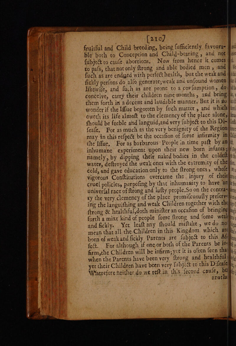 [are] | fruitful and Child breeding, being fufficiently favoura= | ! fubject to caufe abortions. Now from hence it. comes to pats, thatnot only {trong and able bodied men, and i 1 ia fickly perfons do alfo generate;weak and unfound women | att &gt; 1 likewife, and fuch as are prone to a corfumption, doit conceive, carry their children nine months, and bring Ji, wonder if the [fue begotten by fuch matter , and which fies oweth its life almoft to the clemency of the place alone, feafe. For as much.as the very benignity of the Region may in this refpe€t be the occafion of fome infirmity im the Iffue. For as barbarous’ People in time paft by anf, inhumane experiment upon their new born infants + namely, by dipping their naked bodies in the coldefty water, deftroyed the weak ones with the extremity of thet cold, and gave education only to the ftrong ones » whole} Vigorous Conftitutions overcame the. injury of cheith) cruel policies, purpofing by that inhumanity to have an univer(al race of ftrong and lufty people.So on the contra&gt; xy the very clemency of the place promifcuoufly preferyei ing the languifhing and weak Children together with thei ftrong &amp; healthful,doch minifter an occafion of bringingiy forth a mixt kind of people fome ftrong and fome weakly and fickly. Yer leaftany fhould miftake , we do NOM, mean that all che Children in this Kingdom which arc born of weakandfickly Parents are fubject to this Akg fet. For although if one or both of the Parents be inj firm,the Childyen will be infirm, yet it is often feen thai, when the Parents have been very ftrong and healthful et their Children have been very fubject to this Difeatel Wherefore heither do we reft.in. tis fecond caufe, Duy (a anatht