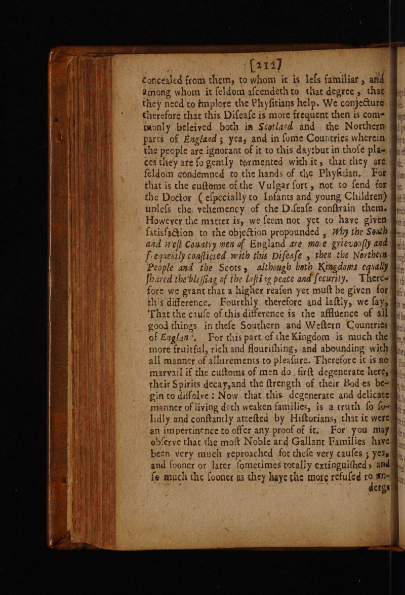 My (214) | Concealed from them, to whom it is lefs familiar, and among whom it feldom afcendethto that degree that | they need to ¢mplore the Phyfitians help. We conjecture i, therefore thac this Difeafe is more frequent then is com= iy, monly beleived both im Scotlard and the Northern | parts of Englasd ; yeas and in fume Countries wherein | the people are ignorant of it to this day:but in thofe plas «4 ces they are fo gently tormented with it, that they are My, feldom condemned to the hands of che Phyfcian. For Miiy that is the cuftome of the Vulgar fort, not to fend for iy the Dottor (efpecially to Infants and young Children) fig; unlefs the, vehemency of the D.feafe conftrain them, | However the matter is, we feem not yet to have given fy; fatisfaGion to the objection propounded , Why the South Bi. and welt Couatry men of England are move grievox y and Bi Frequently conflicred with this Difeafe thea the Northtim @, People and the Scots, although both Kingdoms equally @,, foarcd theblejfiag of the laflirg peace and fecurity. There#@ 4 fore we grant chat a higher reafon yet mutt be given for Hy, this difference. Fourthly therefore and laftly, we fay, ‘That the caufe of this ditference is the affluence of all good things inthefe Southern and Weftern Countries} of Eaglan’. For this part of the Kingdom is much the,,, more fruitful, rich and flourifhing, and abounding with @,, all manner of allurements to pleafure. Fherefore it is no), marvail if the cuftoms of men do_firft degenerate here, M,., their Spirits decay,and the ftrength of their Bodes be+ gin to diffolve : Now. that this. degenerate and delicatem,, manner of living doth weaken families, is a truth fo fos. lidly and conftantly attefted by Hiftorians, that ic were) an impertinence to offer any proof of it. For you may ebdferve that the moft Noble ard Gallanr Families have! been very much reproached for thefe very caufes ; yeas and fooner or later fometimes totally extinguithed, and iat ee |