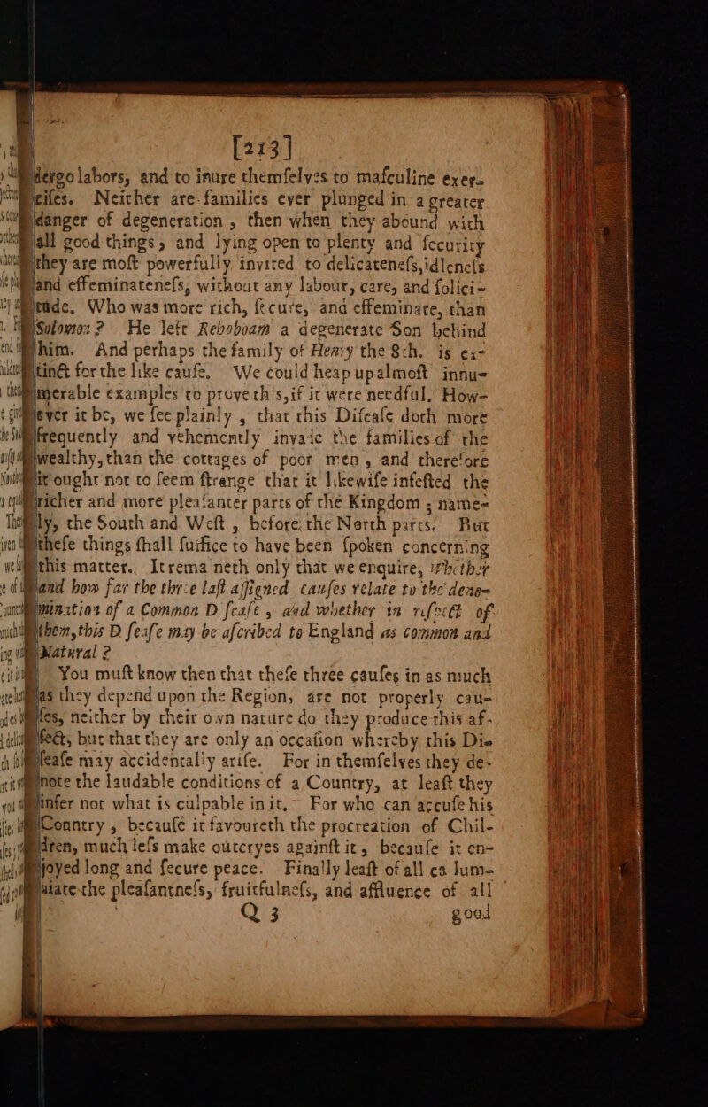 [213] ergo labors, and to inure themfelves to mafculine exer_ icifes. Neither are-familics ever plunged in a greater idanger of degeneration , then when they abound with jall good things, and lying open to plenty and fecurity they are moft powerfully invited to delicatenefs,idlene{s Wand effeminatenefs, without any labour, care, and folici= Ky cade, Who was more rich, fecure, and effeminate, than | WE Solomex? He left Reboboam a degenerate Son behind Whim. And perhaps the family of Hemiy the Sch. is ex- uuteiting: for the like caufe. We could heap upalmoft innue Mi merable examples to prove this,if ic were needful. How- ‘gilever it be, we feeplainly , that chis Difeafe doth more iliifrequently and vehemently invaie the families of the (\@iwealthy, than the cottages of poor men, and there‘ore ig te ought not to feem ftrange thar it likewife infefted the (richer and more pleafanter parts of the Kingdom ; name-= ly, the South and Weft , before, the Nerth parts. But ima Wthefe things fhall fuifice to have been {poken concerning ycli™this matter. Itrema neth only that we enquire, “hither band how far the thre laft ajfiencd canfes relate to the deng- cuninme ztior of a Common D feafe » aad woethey in rifpecl of: higethem, this B feafe may be afcribed te England as common and \Watural 2 | You muft know then that thefe three caufes in as much gas they depend upon the Region, are not properly cau- js iites, neither by cheir own nature do they produce this af- MeG, buc that they are only an occafion whereby this Die , bimeafe may accidental'y arife. For in themfelves they de- note the laudable conditions of a Country, at leaft they a linfer not what is culpable init, For who can accufe his lis country 5 becaufe ic favoureth the procreation of Chil- Biren, much lefs make outcryes againft ir, becaufe it en- njoyed long and fecure peace. Finally leaft of all ca lum- “fab luiatexhe pleafantnels, fruitfulnefs, and affluence of all Q 3 good i] f