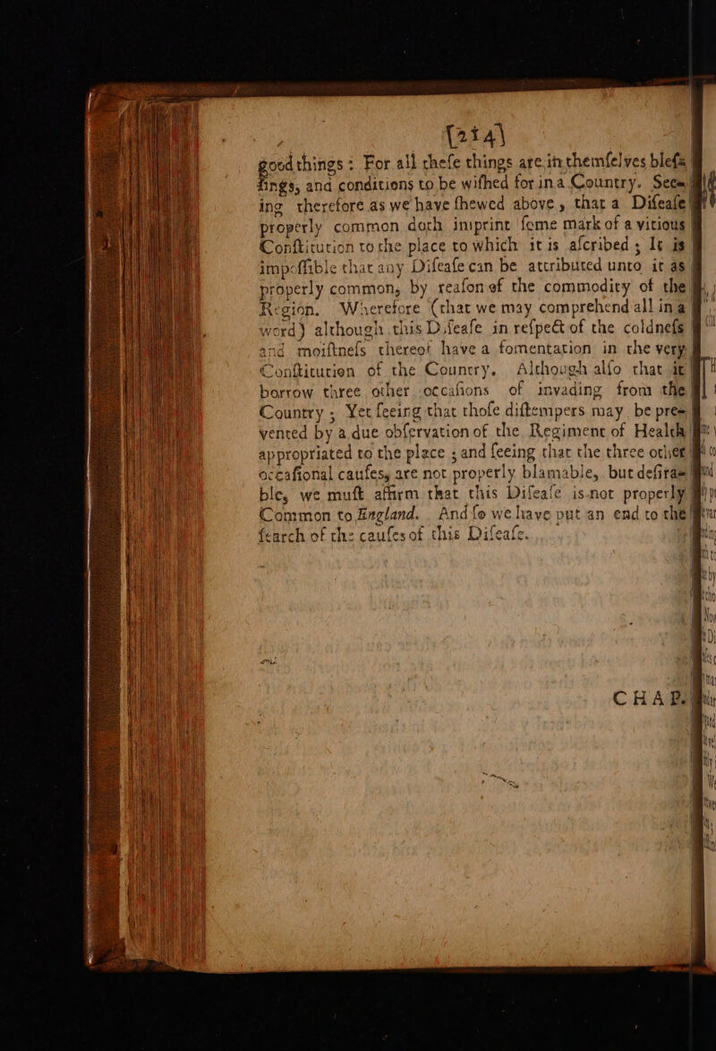 oedthings : For all chefe things are.inthemfelves blefa | ane and conditions to be wifhed forina Country. Seca il ing therefore as we have fhewed above, that a Difeafe® properly common doth iniprint ‘feme mark of a vicious | Conftitution torhe place to which itis afcribed ; It is” impoffible that any Difeafe can be attributed unto it as” properly common; by reafon of the commodity of the jh Region. Wherefore (that we may comprehend all ina fj word) although this Difeafe in refpeét of the coldnefs | and moiftnefs thereot have a fomentation in the very| Conftiturien of the Country, Although alfo that ic | borrow three other .o¢cafions of invading from the| Country ; Yet feeing that thofe diftempers may. be pres | appropriated to the place ; and feeing that the three orlet! accafional caufesy are not properly blamable,. but defiras il ble, we muft affirm that this Difeafe isnot properly #) Common to England. And{e wehaye put an end to the! {earch of the caufesot this Difeafe.