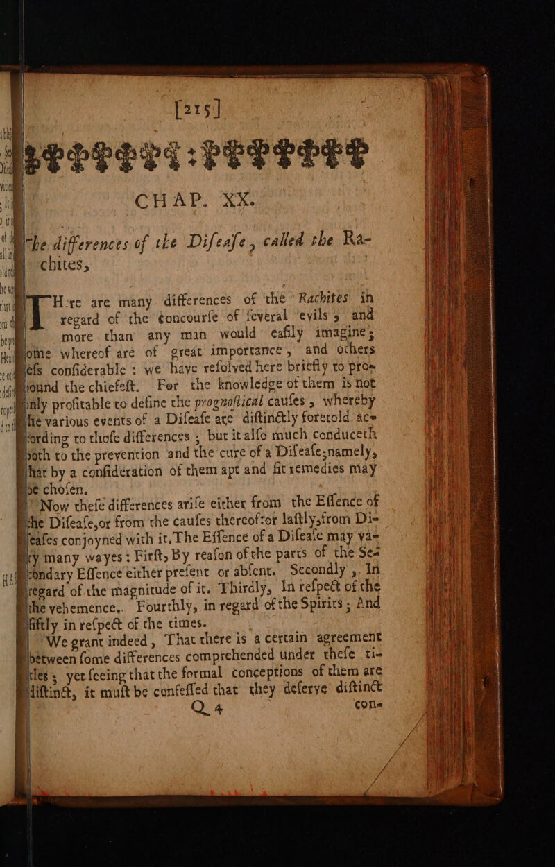 Peereri ke ae 0 ay 5 eg a, BO ‘Eitbe differences of the Difeafe, called the Ra- chites, Here are many differences of the Rachites in regard of the éoncourfe of feveral evils 5 and more than any man would ceafily imagine; yome whereof are of great importance, and others sqamels confiderable : we have refolved here briefly to pros ‘Mound the chiefeft. Fer the knowledge of them is not iPyaly profitable co define the prognoftical caules , whereby nile Various events of a Difeafe are diftinétly foretold ace Vording to thofe differences ; bur italfo much conduceth Both to the prevention and the cure of a Difeafe;namely, What by a confideration of chem apt and firremedies may Boe chofen. DB Now thefe differences arife either from the Effence of the Difeafe,or from the caufes thereof&lt;or lattly;from Di- Bleafes conjoyned with it. The Effence of a Difeale may va- Bry many wayes: Firft, By reafon of the parts of the Ses D-ondary Effence either prefent or abfent. Secondly , In Prepard of the magnitude of it. Thirdly, In refpect of the ithe yehemence,. Fourthly, in regard of the Spirits ; And Hiftly in re{pect of the times. | We grant indeed , That there is a certain agreement between fome differences comprehended under thefe ti- Biles; yer feeing that the formal conceptions of them are iiftin®, ic muft be eS that they deferye diftin® eS 4 cone