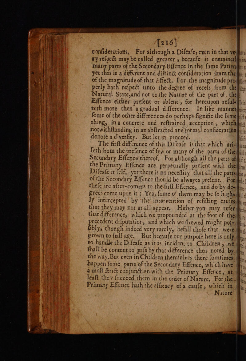 [216] confiderations, For although a Difeafe, eyen in that ve| ry refpect may be called greater 5 becaufe it comtainethie) many parts of the Secondary-Effence in the fame Patien yet this is a different and dittin@ confideration from thaiy. of the magnitudeof that Affe&amp;t. For the magnicude prog perly hath refpect unto the degree of recels from che Bi Natural State,and not tothe Nature of the part of _ they Effence either prefent or abfent , for hereupon refuleg teth more then a gradual difference. In like manned. fome of the other differences do perhaps fignifie the {a me bit, thing, ina cencrete and reftrained acception , whichify. notwithftanding in an abftra&amp;ed and formal confideration denote a diverfity. But let us proceed. | The firft difference of this Difeafe isthat which are {eth from the prefence of few or many of the parts of thei Secondary Effence thereof. For al:hough all the parts of fy; the Primary. Effence are perpetually prefene with chedh Difeafe it felf, yet there is no neceflity that all che partsiie, of the Secondary Effence fhould be alwayes prefenr. For thefe are after-comers to thefirft Effence, and do by dem fins, £rees come upon it : Yea, fome of them may be fo h.ghs My, Jy intercepted’ by ‘the intervention of re(ifting caufesmy , that they may nor ar all appear, Hither you may refer dhe that difference,, which we propounded at the foot of che.) precedent difputation, and which we fhewed mighr pof= Mijn, fibly, though indeed very rarely, befall rhofe that were a grown tofull age. Bur becaufe.our purpofe here is only. to. handle the Difeafe as itis incident to. Children , we) fhall be content.to pafs by that difference thus noted by. the way.But even in Children themfelycs there fomrimes happen fome parts of the Secondary Effence, whch have fy, a moft ftri&amp; cunjunGien with che Primary Effence, at ij, Jeaft they fucceed them in the order of Nature, For the. i Primary Effence hath the efficacy of a caufe, which in My. Nuture’