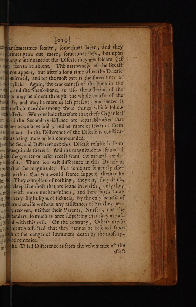 | [219} ‘pat foractimes fooner’, fometimes later and they times grow out more, fomecimes ‘befs , but upon jong continuance of the Difeafe they are feldom (if Nill’ feento be abfent. ' The narrownefs of the Breaft ii) not appear, but after’ a tong time when the D feafe bnfirmed, and for the moft part is the forerunner of ityfick. Again, the crookednefs of the Bone in the Ml, and the Shank-bone, as alfo the inflexion of the fics may be abfent through the whole courfe of the Hafe, and may be more.og lefs prefent , and indeed is Hnoft chanceable among thofe things which tollow affe&amp;. We conclude therefore chat thefe Organical’ of the Secondary Effince are (eparable after that iner'as we have faid 5 and as more or fewer of them lrefent. fo the Difference of the Difeale is conftitu- as being more or lefs compounded. | he Second Differerice of this Difeafe refulteth from inagnitude thereof. And the magnitude is eftimated the creater or leffer recefs from the naturel condi- i fofir. There isa vatt difference in this Dileafe in tof the magnitude. For fomeare fo gently affe- with it that you would fearce fuppofe them to be They complain of‘nothing, they eat, they drink, “fleep like thofe that are found in health , only they b with more unchearfulnefs, and fhew forth fome It very flight figns of ficknefs, By the only benefit of piii@imiare Likewafe withour any afliftances of Art they per~ mole y recover, neither their Parents, Nurfes, not the weietanders fo muchas once fufpeéting that they are ata (oiMard with this evil. Onthe contrary , Others are fo. (@@mently affliGed that they cannot be refcued from Wh or the danger of imminent death by the moftap- hed remedies, Mehe Third Difference isfrom the vehemence a | &amp; affe