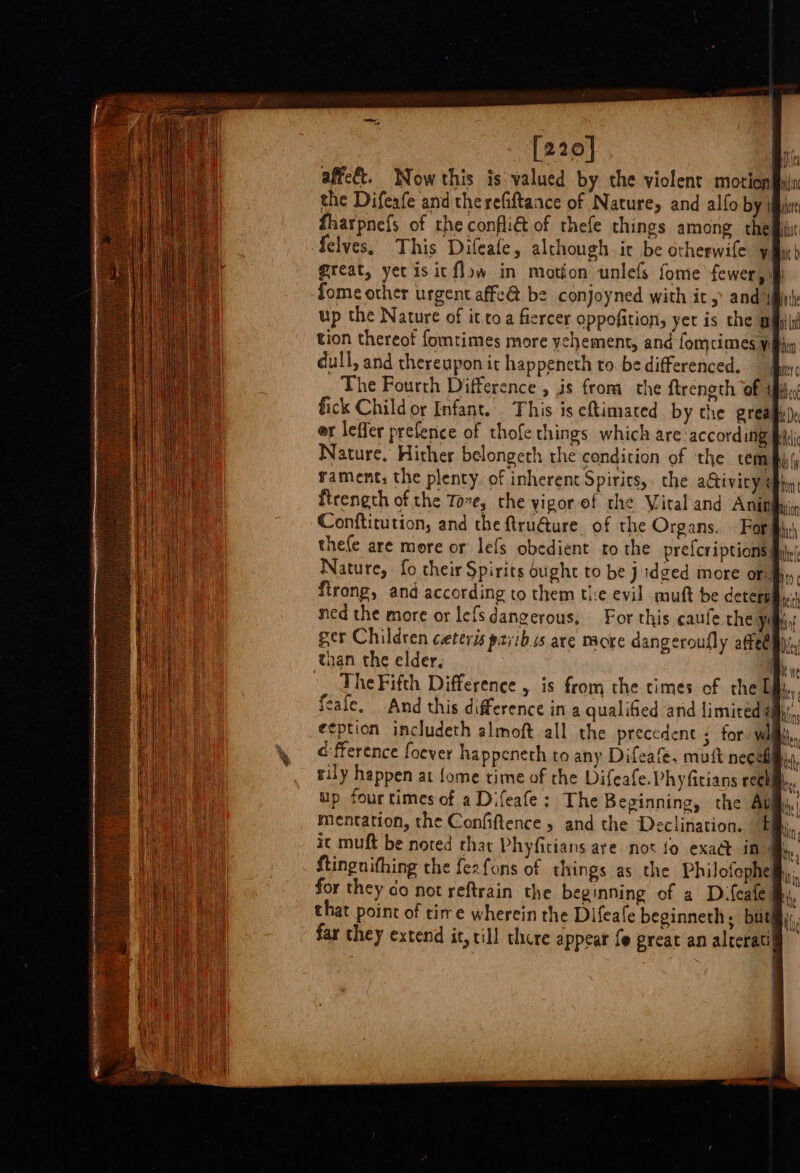 [220] affe€t. Now this is valued by the violent motion the Difeafe and the refiftaace of Nature, and alfo by \ fharpnefs of the conflié of thefe things among the felves, This Difeafe, although ir be otherwile yi great, yet is it flow in motion unlefs fome fewer, fome other urgent affe@ be conjoyned with it, and’4| up the Nature of it toa fiercer oppofition, yer is the pis tion thereot fomtimes more vehement, and fomcimes wh dull, and thereupon it happeneth to. be differenced. nrc _ The Fourth Difference , is from the ftreneth of ‘yh fick Child or Infant. This is eftimated by the grealiy). er leffer preferice of thofe things which are ‘according pt Nature. Hither belongeth rhe condition of the cenmky rament; the plenty of inherent Spirits, the aGiviry eh ftrength of the Tove, the yigorof the Vital and Anin Conftitution, and the ftru@ure of the Organs. Forjh thefe are more or lefs obedient ro the prefcriptions| Nature, fo their Spirits ought to be jdged more or. firong, and according to them the evil muft be deters ei ned the more or lefs dangerous, For this caufe the Yost ger Children ceteris pzjib.cs are nacre dangeroufly atfeemy(, than the elder, iy The Fifth Difference , is from the times of the Dik, feafe. And this difference in a qualified and limired amy, eeption includeth almoft all the precedent ; for, wilh, a fference foever happeneth to any Difeafe, matt necefl, rily happen at fome time of the Difeafe.Phyfitians roche. up four times of aDifeafe: The Beginning, the Aum). mentation, the Confiftence » and the Declination. Ely it muft be noted that Phyfitians are not fo exa@ in Mh. ftingnithing the fezfons of things as the Philofophelhy, for they do not reftrain the beginning of a Difeafe that point of rire wherein the Difeafe beginneth, but} : bs | far they extend it, till there appear {© preat an alcerati