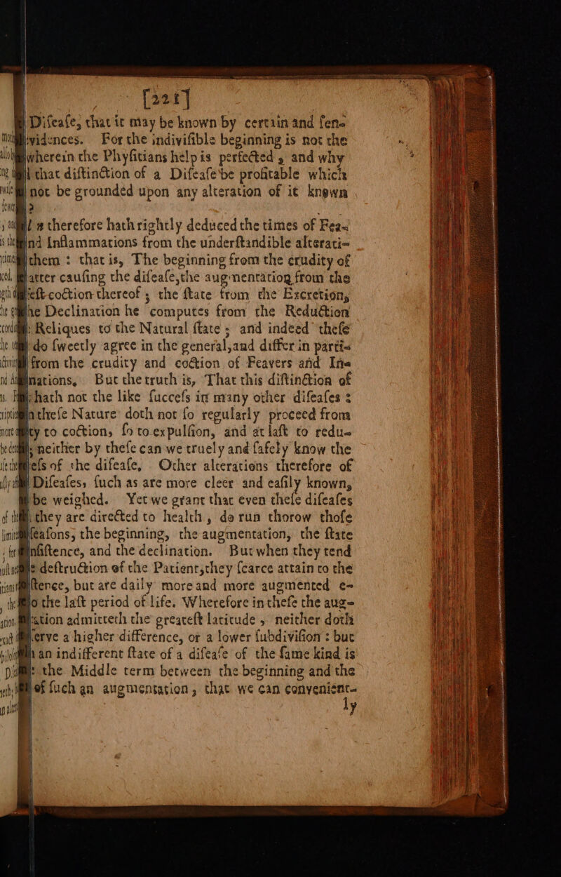 fil » therefore hathrightly deduced the times of Fea&lt; Ind {nflammations from the underftandible altsrati- chem : thacis, The beginning from the crudity of hatter caufing the difeafe,the aug nentatiog from the elt cottion thereof; the ftate from the Excretion, Wine Declination he computes from the Reduction coil: Reliques to the Natural {tate ; and indeed thefe @ do {weetly agree in the general,and differ in parti a from the crudity and co€tion of Feavers and Ine nations, Buc thetruth is, That this diftin@ion of hath not the like fuccefs in many other difeafes : villa threfe Nature’ doth not fo regularly proceed from Mty to coction, fo toexpulfion, and at laft to redu- iil, neither by thefe can we truely and fafely know the Melsof the difeafe, Other alterations therefore of ee fuch as are more cleer and eafily known, Ibe weighed. Yetwe grant thar even thele difeafes ithey are dire&amp;ted to health, do run thorow thofe Heafons, the beginning, the augmentation, the ftate inftence, and the declination. Butwhen they tend it deftrudtion ef the Patient,they {carce attain ro the tence, but ate daily moreamd more augmented e- Ho the laft period of life. Wherefore inthefe the aug= H:stion admitterh the greareft latitude . neither doth herve a higher difference, ot a lower {ubdivifion : but han indifferent {tate of a difeafe of the fame kind is the Middle term between the beginning and the | 1 of fuch an augmentation, that we can conyenicnt- ly