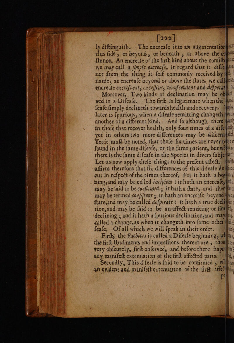 Leah [222] : | ly diftinguith. The encreafe inte am’ augmentationg™ this fide , or beyond, or beneath , or above che expt ftence. An encreafe of thie firft kind abouc the confiltg)™ we may call a fimple evcreafe, inregard that it diffe not from the thing it felf commonly received by if; name; anencreafe beyond or above the ftates we call pit encreale excrefceit, exceffive, tranfcendent and defperat® » Morcowr, Two kinds of declination may be objki wed in a Difeafe. The firft is legitimare when the fm feafe fimply declineth rowardshealth andrecoverys 7} later is {purious, when a difeafe remitting changechi} another of a different kind. And fo although there iit in thofe that recover health, only four cimes of a difeil. yet in others two more differences: may be, difcermpilit Yeric mu be noted, that thefe fix times are never f may be faid to be cunftimed ; may be termed coa/jtent ; it hath anencreafe beyondit ftare,and may be called defpcrate : ic hath a true decliift tion,and may be faid to be an affe@ remiting or fmf declining ; and it hath a{purious declination,and mayiiy, called a change,as when it changeth into {ome other feafe, Of all which we will {peak in their order. 9} Firft; the Rachites is called 'a Difeafe beginning, whith, the firft Rudiments and impreffions thereof are , thou very obfcurely, firft obferved, and before there hapnij any manifeft extenuation ot che firkt affected parts. Secondly, This difeafe is {aid to be confirmed , wh 4n evident aad manifeft extcnuation of the fir&amp; atfeciiiiny PA