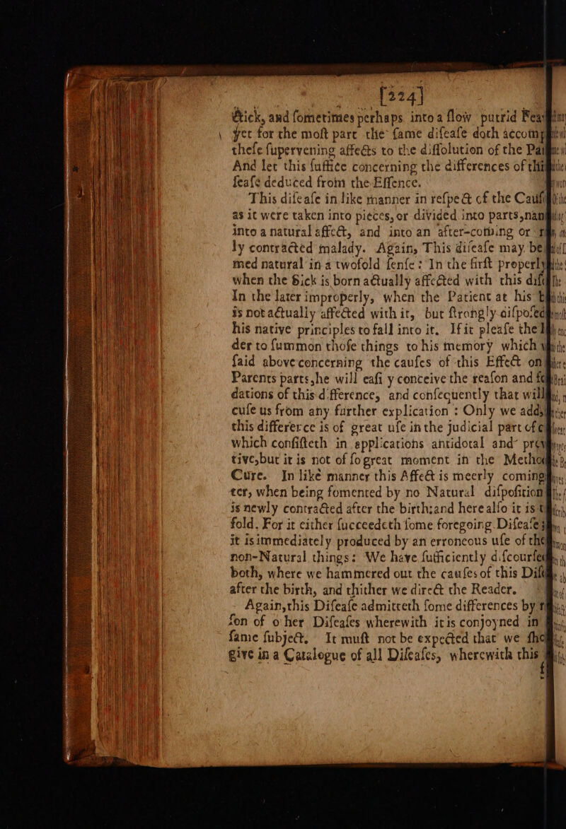 Ce ee tick, and fomerimes perhaps into a flow putrid Feaygin \ yee for the moft pare the fame difeafe doth accompitil thefe fupervening affeéts to the diffolution of the Paifiay And let this faffice concerning the differences of thie feafe deduced from the Effence. it This difeafe in like rnanner in refpe @ cf the Cau as it were taken into pi¢ces, or divided into parts nang into a natural affe@t, and into an after-cotving or Tih; ly contracted malady. Again, This diveafe may, bed] med natural in a twofold fenfe :'In the firft properlyfit: when the Sick is born a€tually affeéted with this dify In the later improperly, when the Patient at his is notactualiy affected withit, bur ftrongly ailpofedy: his native principles to fall into it. Ifit pleafe the lf der to fummon thofe things tohis memory which wir {aid aboveconcerning the caufes of this Effect oni Parents parts,he will eafi y conceive the reafon and fom dations of this-dfference, and confecuently that will; cule us from any further explication : Only we adds this differerce is of great ufe inthe judicial part of cM which confifteth in applications antidotal and’ prevy tive but it is not of fogreat moment in the Methoi) Cure. In like manner this Affe is meerly coming ter, when being fomented by no Natural. difpofition fj, is newly contraéted after the birth:and here alfo it 15 tj, fold. For it either {ucceedeth {ome foregoing Difeafe; it isimmediately produced by an erroneous ufe of hell, non-Natural things: We have futhciently difcourfed®. both, where we hammered out the caufes of this Dif. after the birth, and thither we dirc@&amp; the Reader. “| Again,this Difeafe admitreth fome differences by f fon of oher Difeafes wherewith itis conjoyned in fy, fame fubje@, It muft not be expected that we {hom Give in a Catalogue of all Dileafes, wherewith this #i, rn