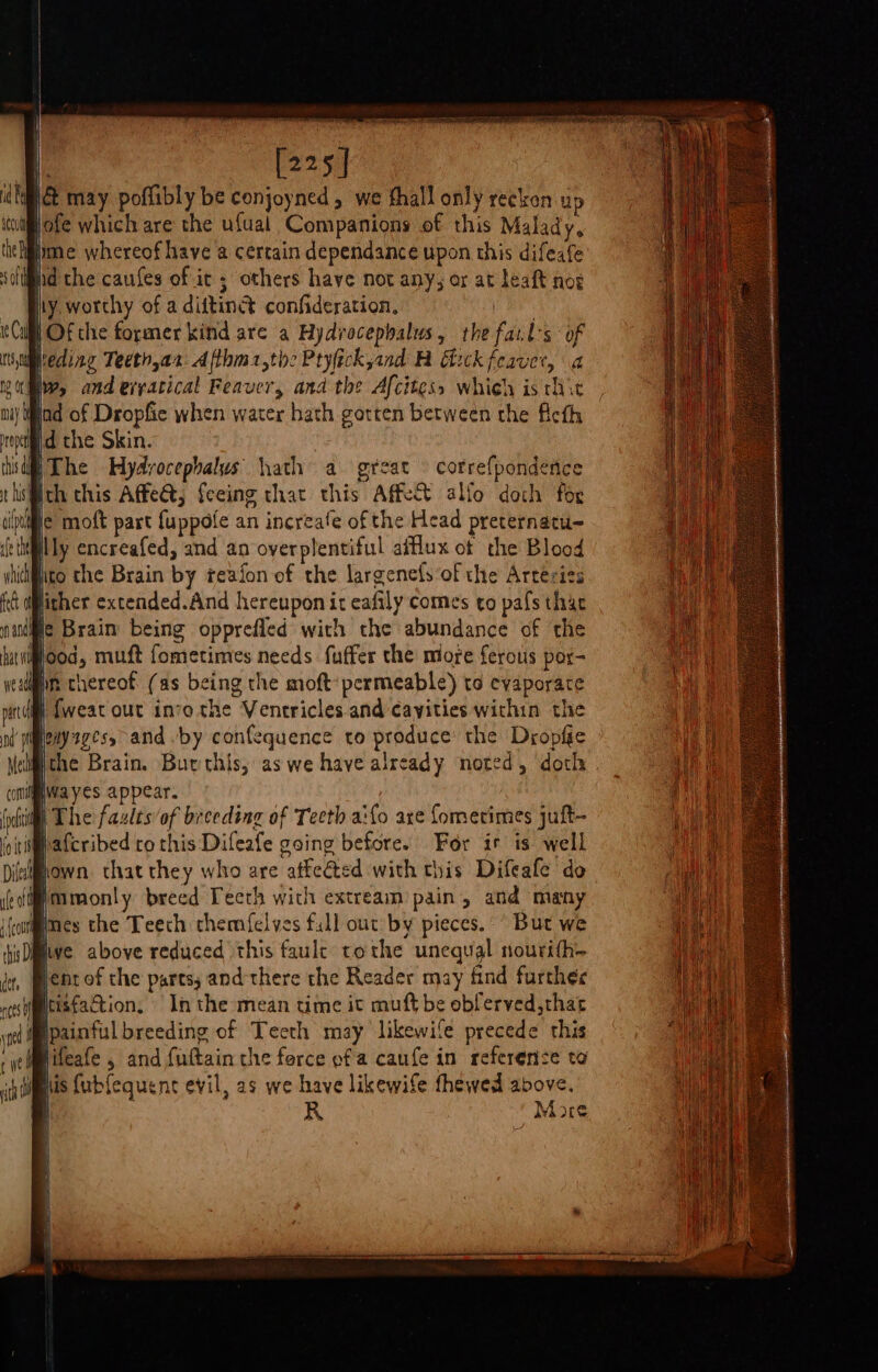 [225] \&amp; may poflibly be conjoyned , we hall only reckon up itwiflofe which are the ufual Companions of this Malady. the ppme whereof have a certain dependance upon this difeafe soltifiid the caufes of ic; others have not any, or at leaft noe Hy, worthy of a diftinet confideration. | B Of the former kind are a Hydrocepbalus, the fails of Isuireding Teeth,ax: Afthm1,the Pryfickjand H Efick feaver, a mie Ws and eryatical Feaver, ana the Afcitess whieh is thit nay Mind of Dropfic when water hath gotten between the Acth eyed the Skin. this The Hydrocephalus hath a great © correfpondence tholiith this Affect, feeing that this AffeX alfo doth for tif ic moft part {uppofe an increafe of the Head preternatu- fe the lily encreafed, and an overplentiful afllux ot the Blood wich ito the Brain by reafon of the largenefs‘of the Arteries lither extended.And hereupon it eafily comes to pafs thar He Brain being opprefled with the abundance of the igood, muft fometimes needs fuffer the more ferous por- on thereof (as being the moft: permeable) to evaporate im {weat out inrothe Ventricles and cayities within the menyzgesy-and “by confequence to produce: the Dropfie jthe Brain. Burthis, aswe have already noted, doch nia yes appear. | The faults of breeding of Teeth aifo are fometimes juft- s@afcribed ro this Difeafe going before. For it is well fel hewn that they who are atfe@ted with this Difeale do (i mmonly breed Teeth with extream pain, and many if mes the Teech chemfelves full out by pieces. But we Dive above reduced this faulc tothe unequal nourith- ent of the parts; and there the Reader may find further Mtisfaction, In the mean time it muft be obferved, that W@painful breeding of Tecth may likewife precede this Nifeafe , and futtain the force ofa caufe in reference to Wiis {ubfequent evil, as we have likewife thewed above. R More