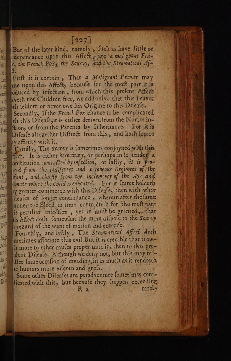 | [227] wii But of the larer kind, namely , fuchias have little or Bi |, dependance upon this Affect » area mal'gnant Fea- ith ¢ i fy the French Pox, the Scurvy, and the Stramatical Af= ia ey Firtt itis certain, That 2 Maligrant Feaver may il ine upon this Affect, becaule tor the moft pare it is Boduced by infe&amp;tion , from which this prefent Affec kigeevert not, Children free, we add only,: that this Feaver cal th feldom or never owe his Origine to this Difeafe. date ne ay hy greater commerce with this Difeafe, then with other ifeafes of longer continuance ,. wherein after the fame anner the Blood. in time coneraéte:h for the moft pare Mi Mmis peculiar infection , yet it mult be egrainted,..thac WM is Affect doth fomewhat the more difpofe to the Scuroy EBBh regard of the want of motion and exercife. | Fourthly, and laitly , The Stramatical Affcét doth we fmecimes affociate this evil. But it is credible that itow= iy A more to other caufes proper unto it, then to this pre- WMkdent Difeafe. Alchough we deny not, but this may mix _ Mt Miter fome occafion of invading,in as much asic rendrech Whe humors more vifcous and grofs. ee Some other Difeafes are peradyenture fomet/mes com- licaced-with this, but becaufe they happen exceeding ) % rarely