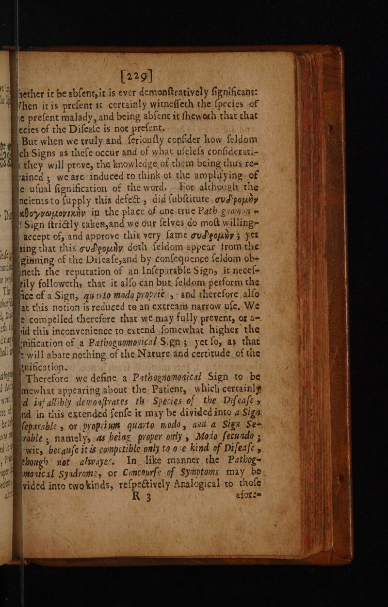 [229] Whether ic be abfent,ic is ever demonftratively fignificant: Then itis prefent ic certainly witnefleth the {pecies of hie prefent malady, and being abfent it fheweth that chat Hecies of the Difeate is not prefent. | : But when we truly and f{erioufly confider how feldom intl ich Signs as thefe occur and of what ufelefs confiderati- B they will prove, the knowledge, of them being thus ree rained ; we are induced to think ot the amplifying, of e ufual fignification of the word. . For although: the neientsto {upply this defect, did fubftitute, ovd\popny wboyyeoyixny in the place of one true Path giomun's (Sign ftri@ly taken,and we our felyes do moft willing= accept of, and approve this very fame oud'pomny 5 yet fing that this gud\gouny doth feldom appear from the Iginning of the Difeafe,and by confequenge feldom ob= tineth the ‘reputation of an Infeparable Sign, it necef&gt; Brily followeth, that it alfo can bur, feldom perform the “mice of a Sign, qurito modo proprie ,- and therefore alfo MI at this notion is reduced to an extream narrow ufe, We ! ie compelled therefore that we may fully prevent, of a= Hid this inconvenience to extendfomewhat higher the inification of a Pathogaomonical Sign; yet fo, as that iH Os will abate nothing of the Nature dnd certitude of the Benification. WW Therefore we define a Pathognomonical Sign to be jppmewhat appearing about the Patient, which certainly | iid int allibly demoaftrates th: Species of the Difeafe Bnd in this extended fenfe ic may be divided into a Sign Weparable 5 or propiium quarto modo, aid a Sign Sem “Mrable , namely, as being proper oly , Modo fecundo ; LUNE wit, becaufe it is competrble only to o:e kind of Difeafe , Petbough not alwayes, In like manner the Pathog~ Smonical Syadroms, ox Cuncourfe of Symptoms may be: x S\Mvided into twokinds, re{pectively Analogical to thofe | R: 3 eforze _ erect a ee ee