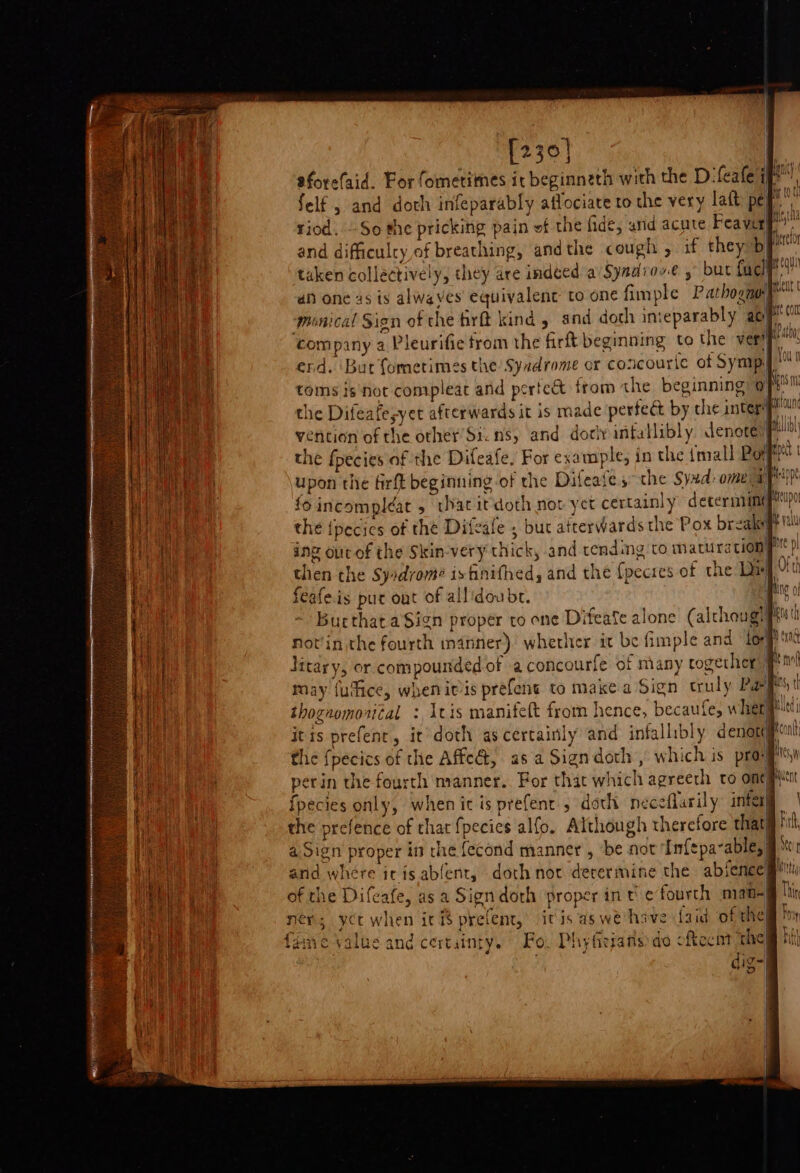 [230] felf , and doth infeparably affociate to the very lait pe riod. So the pricking pain ef the fide, arid acute Feaver and difficulty of breathing, andthe cough , if they b taken collectively, they are indeed a Syndiowe , but fucll monical Sign of the firft kind, and doth inieparably ag company a Pleurifie from the firft beginning to the ver toms isnot compleat and pertcct from the beginning @ the Difeafesyet afterwards it is made pertect by che interif vention of the other’ Sicns, and dorlyinfallibly denoreny the {pecics of the Difeale , but atterwards the Pox breaks ing our of the Skin-very thick, and tending to maturation then the Syidrom¢ is finifhed, and the {pecies of the Dx feafeis put oat of allidoubr. . Bucthat aSign proper to one Difeafe alone (alchougy perin the fourth manner. For that which agreeth to one fpecies only, when it is prefent , doth neceflarily infer the prefence of that fpecies alfo. Although therefore thati a. Sign proper in the fecond manner , be not Infepavable,| of the Difeafe, asa Sign doth proper int ¢ fourth nian! ner; yt when ici$ prelent, itis aswe' have Laid of the 2 Akl) tsi Rete F497 &gt; ; fang 14 7 The fane Value and certainty. Fo, Phyfieians do ofecnt the i}