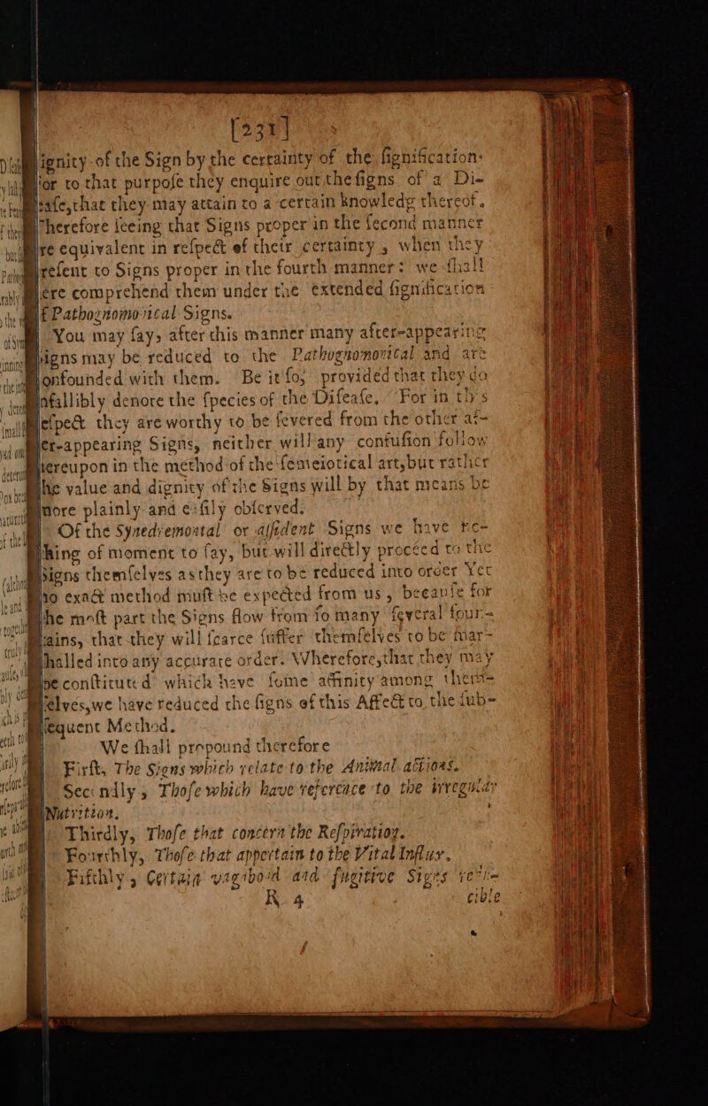 [231] iim ignity of the Sign by the certainty of the fignifcation: ufmtor to that purpofe they enquire out the figns. of’ a Di- Bi:afe,thac they may attain to a certain knowledg thercot. Iherefore Jeeing that Signs proper in the fecond manner (Bre equivalent in refpedt ef thetr certainty , when they suydgrefent co Signs proper inthe fourth manner: we {ha |iere comprehend them under tae extended fignification ? u £ Pathoznomo vical Signs. ‘cum You may fay&gt; after this manner many after-appearing ctromnens may be reduced to the Pathognonorttal and arc 'Mlonfounded with them. Be it'fo, provided that they ga Mofallibly denore the {pecies of the Difeate, “For in ths inal efpet they are worthy to be fevered from the other at- jmenerrappearing Signs, neither will'any confufion foliow vonmbereupon in the method of the feneiotical artsbucrathicr Bie value and dignity ofthe Signs will by that means be viet more plainly and eifily obferved. DB) Of the Synedvemontal or afedent Signs we have he- thing of moment to fay, but will dire@tly proceed ta the Mbigns themfelyes asthey areto be reduced into order Yet ad ho exa@ method muft he expedted from us, beeavfe for tf phe moft part the Signs flow from to many feweral four Ns Mains, that-they will fcarce {uffer themfelves to be mar- ‘phalled into any accurare order. Whereforc,that they may Ine confticutd® which have fome afinity among therm ‘Melyes,we have reduced the figns ef this Affed to the dub= Mequent Methed. We fhall prepound therefore Firfk, The Signs which relate to the Antwal actiors. ME Seccndly., Thofe which have vefercace to the srreguiay PO BNutritzon. ; Fourthly, Thofe that appertain to the Vital Influy. Fifthly., Certain vagiboid ard fugitive Siges ie” R4 +