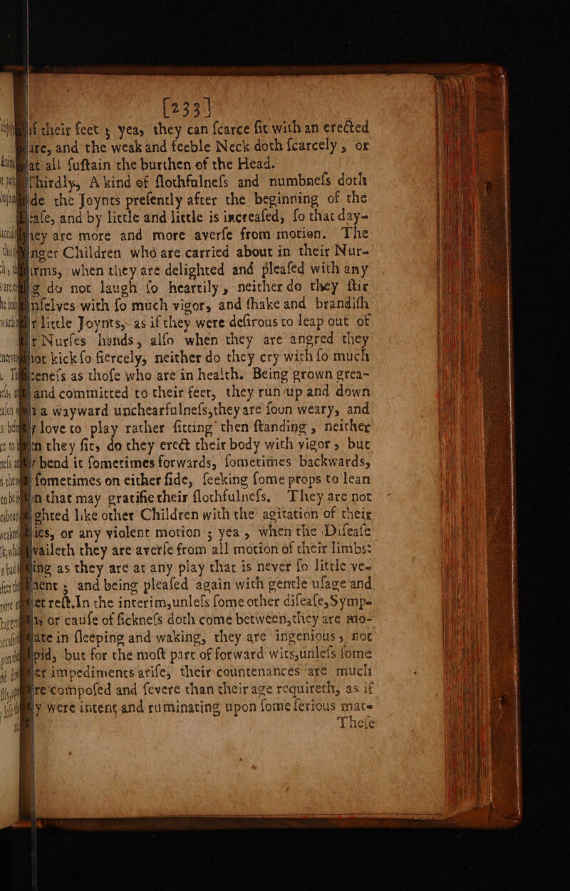 | | [233] f their feet 5 yea, they can fcarce fic with an erected Hare, and the weak and feeble Neck doth fcarcely 5 or Jat all fuftain the burthen of the Head. ‘i Chirdly, A kind of flothfalnefs and numbnefs doth uitiide the Joynts prefencly after the beginning of the Bate, and by little and little is increafed, fo that day- ‘cdiey are more and more averfe from motion. The Inger Children who are carried about in their Nur- irms, when they are delighted and pleafed with any lig do noc laugh fo heartily, neither do they itir bil nfelves with fo much vigor, and fhake and brandifh ial Litcle Joynts,- as if they were defirous to leap out of Hr Nurfes hands, alfo when they are angred they Hot kick fo fiercely, neither do they cry with fo much irenefs as thofe who are in health. Being grown grea-~ Jand committed to their feer, they runup and down iia wayward unchearfulnefs,they are foun weary, and fi loveto play rather fitting’ then ftanding , neither ¢ iin they fic, do they ereé their body with yigor, bur nih a? bend ic fometimes forwards, fometimes backwards, im fometimes on either fide, feeking fome props to lean jin that may gratifietheir flochfulnefs, They are not Wghted like other Children with the agitation of their Bics, or any violent motion ; yea, when the ‘Difeate W@vaileth they are averfe from all motion of their limbs: ling as they are at any play that is never fo little ve- Miacnt ; and being pleafed again with gentle ufage and Bercehin the interim, unlefs fome other difeafe, Symp- ria OF caufe of fickne(s doth come between, they are mio- ailamate in fleeping and waking, they are ingenious, noe pid, but for the moft part of forward wits,unlefs fome Mier impediments arife, theircountenances ‘are mucli re'compofed and fevere than their age requireth, as if RY were incent and ruminating upon fomeferious mate Thete r: