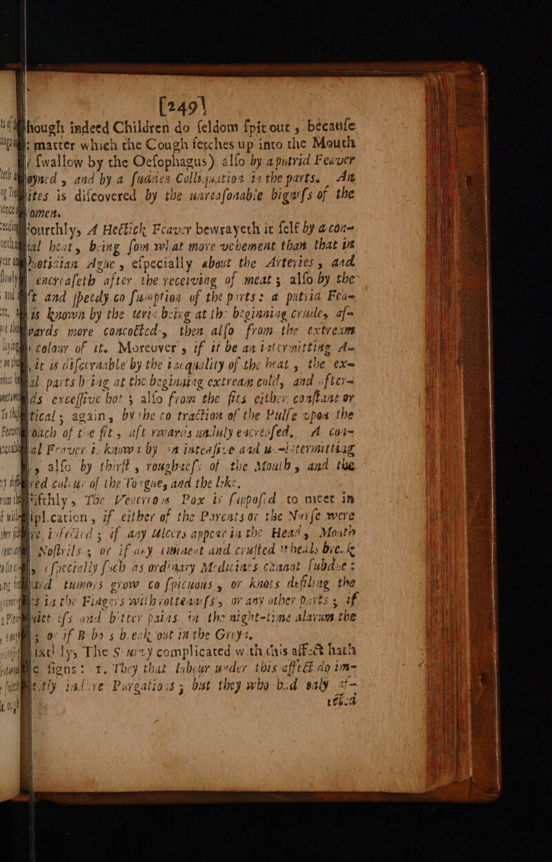 | [249} hough indeed Children do {eldom {pic our , becaule It matter which the Cough ferches up into the Mouth By {wallow by the Oecfophagus) alfo by a putrid Feaver tt ayncd 4 and by a fudaen Collagustios ta tbe parts. Ait i(lWMites is difcovered by the wareafonable bigarfs of the Kn omen. ‘cy Fourchly, A Heétick Feaver bewrayeth it felf by acon on jial beat, being fon wl] at move vevement than that ws am vetisian Agwe, efpecially about the Arteyies, ard B encrcafeth after the vecerving of meat; alfo by the t and fhecady co funption of the prts: a putrid Fea 1s known by the verin being at th: beginning crudey af- Fv oach of the fit, aft rwarcs uadulyeacreafed, A cor= al Feover ¢. knvws by 2a inteafive ard wi itevmittiag » alfo by thirft , roughacfs of the Afoulh, and the janiived coli ur of the Torgues aad the lske, wm ifthly 5 Tae enero Pox is fevpofid to meet in ilftpl.cacion , if, either of the Parents or the Nuije were ie fi ee. iifecled 3 if any Ulecrs appear ia the Hea/, Moxth B Nofbrils 5 0¢ if ary camhacot and crufted heals bve.k Bl, &lt;foecially (ch as ord’nary Meduines caanot fubdie : Ward tumors grow co f{picuous., of knots defiling the ies ta the Fingers wilh rotteaa fs ov any other Darts 5 if Putiaect ofs and bitter patas. ta the aight-time alarans the (nls 0° if Bebo s b.eck out ia the Greys, ii tach ly, The S: acy complicated wth chis aff-@ hath ac figns: 1. They that labour urder this aftecé 40 im Retly infsve Purgatiois ; bust they who bd ealy cp | tte